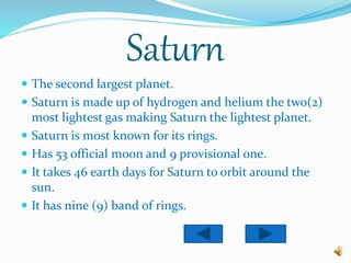 Saturn
 The second largest planet.
 Saturn is made up of hydrogen and helium the two(2)
most lightest gas making Saturn the lightest planet.
 Saturn is most known for its rings.
 Has 53 official moon and 9 provisional one.
 It takes 46 earth days for Saturn to orbit around the
sun.
 It has nine (9) band of rings.
 