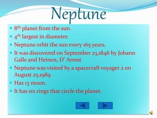 Neptune
 8th planet from the sun.
 4th largest in diameter.
 Neptune orbit the sun every 165 years.
 It was discovered on September 23,1846 by Johann
Galle and Heinen, D’ Arrest
 Neptune was visited by a spacecraft voyager 2 on
August 25,1989
 Has 13 moon.
 It has six rings that circle the planet.
 