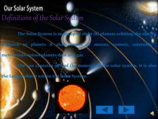 Definitions of the Solar System
The Solar System is made up of eight (8) planets orbiting the sun. In
addition to planets it also consist of moons, comets, asteroids ,
meteoroids, minor planets dust and gas.
The sun contains 98% of the material in the solar system, it is also
the largest object within the Solar System.
 