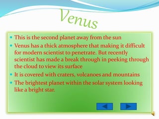  This is the second planet away from the sun
 Venus has a thick atmosphere that making it difficult
for modern scientist to penetrate. But recently
scientist has made a break through in peeking through
the cloud to view its surface
 It is covered with craters, volcanoes and mountains
 The brightest planet within the solar system looking
like a bright star.
 