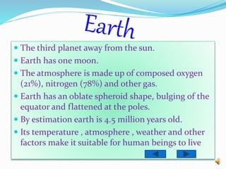  The third planet away from the sun.
 Earth has one moon.
 The atmosphere is made up of composed oxygen
(21%), nitrogen (78%) and other gas.
 Earth has an oblate spheroid shape, bulging of the
equator and flattened at the poles.
 By estimation earth is 4.5 million years old.
 Its temperature , atmosphere , weather and other
factors make it suitable for human beings to live
 