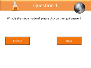 Question 1
What is the moon made of, please click on the right answer!
Cheese Rock
 