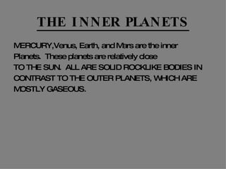THE INNER PLANETS MERCURY,Venus, Earth, and Mars are the inner Planets.  These planets are relatively close TO THE SUN.  ALL ARE SOLID ROCKLIKE BODIES IN CONTRAST TO THE OUTER PLANETS, WHICH ARE MOSTLY GASEOUS. 
