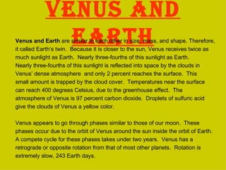 Venus and earth Venus and Earth  are similar to each other in size, mass, and shape. Therefore, it called Earth’s twin.  Because it is closer to the sun, Venus receives twice as much sunlight as Earth.  Nearly three-fourths of this sunlight as Earth. Nearly three-fourths of this sunlight is reflected into space by the clouds in Venus’ dense atmosphere  and only 2 percent reaches the surface.  This small amount is trapped by the cloud cover.  Temperatures near the surface can reach 400 degrees Celsius, due to the greenhouse effect.  The atmosphere of Venus is 97 percent carbon dioxide.  Droplets of sulfuric acid give the clouds of Venus a yellow color. Venus appears to go through phases similar to those of our moon.  These phases occur due to the orbit of Venus around the sun inside the orbit of Earth. A compete cycle for these phases takes under two years.  Venus has a retrograde or opposite rotation from that of most other planets.  Rotation is extremely slow, 243 Earth days. 