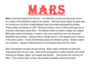 MARS Mars  is the fourth planet from the sun.  It is referred to as the red planet due to the iron oxide in the weathered rocks on its surface.  We have known about its polar caps for a long time, but many crustal features have since been discovered by probes. These probes are Mariner 9 (1971-1972) and Viking 1 and 2 (1976) which gave to us Important information about Mars.  The Martian terrain consists of ridges and valleys. Rift zones, areas of fractures or cracks in the crust, extend for over four thousand kilometers across Mars.  Olympus Mons, though extinct, is the largest known volcano in the solar system.  It rises 25 kilometers above the Martian surface.  Martian craters are numerous.  Ejected material seems to have flowed away from the crater. Mars’ atmosphere includes clouds and fog.  Water vapor condenses at night and evaporates when the sun rises.  Most of the atmosphere is carbon dioxide, with small amounts of nitrogen, argon, and oxygen are present.  Dust storms are common on Mars.  They may be local, or they may spread completely around the planet. 