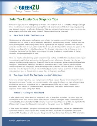 Energy. Finance. Service.



Solar Tax Equity Due Diligence Tips
Companies large and small are beginning to invest in solar tax credit deals as a smart tax strategy. Although
these investments are smart and relatively straightforward, Greenzu’s team finds itself frequently educating
new tax equity investors on a few key deal points. These are not tips in how to structure your investment, but
rather how the underlying solar project deal with the customer should be structured.

A.    Basic Solar Project Deal Structure

Most commercial solar projects are financed using a Power Purchase Agreement (PPA) or a Solar Service
Agreement which is similar. In a PPA, developers like Greenzu install solar on a building’s rooftop at no cost
to the building owner. The building owner, in turn, agrees to pay the developer for all the solar electricity
generated over the next 20 years. At the end of the 20 years, the developer either removes the system or the
building owner buys it for a residual buyout price. The developer retains ownership of the solar system
throughout the term of the PPA. As the system owner, the solar developer is entitled to take all the tax
incentives offered to people who go solar.


When you install a solar electricity system on a commercial rooftop, over 50% of the installation cost is repaid
immediately through federal tax incentives. Unfortunately, many solar project developers lack the tax
appetite to utilize those tax incentives. As a result, they form a joint venture with a company that has a large
enough tax bill to use the tax credits. The way the joint venture works is the corporate partner buys an
ownership stake in the solar project for an amount equivalent to the after tax value of the tax incentives,
hence the name Tax Equity Investor. In return the Tax Equity Investor receives essentially all the tax credits
and deductions given to the solar system, plus a share of the project cash flows.

B.    Two Issues Worth The Tax Equity Investor’s Attention

Companies considering making a tax equity investment should evaluate the deal structure to confirm their
tax incentives are safe. There are two common mistakes solar project developers can make when setting up
the deal that put the tax incentives at risk: (1) Leasing to a Non-Profit; and (2) Fixing a Buyout Price.
Fortunately, both are easy to spot before making the investment. Even better, the solution for both is
explained in safe harbor rulings from the IRS.

      Mistake 1: “Leasing” To A Non-Profit

A solar system that is sold or leased to a non-profit loses its federal tax incentives. Tax credits go to the
solar system owner. If the owner is a non-profit, then the system is not eligible for the Federal Investment
Tax Credit (ITC). (Instructions Form 3468) Similarly, equipment “leased” to a non-profit is not eligible for the
ITC essentially because the IRS views the non-profit as the system owner. See IRS §7701(e).


A solar project installed on a non-profit rooftop can keep the tax incentives if the deal is a Power Purchase
Agreement instead of a lease. Section 7701 outlines the criteria that makes one agreement a lease and
another a PPA. Regardless of what you name the agreement, if you do not meet the Section 7701 criteria the




www.greenzu.com
 