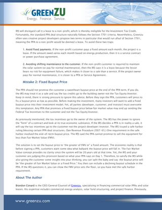 Energy. Finance. Service.


IRS will disregard call it a lease to a non-profit, which is thereby ineligible for the Investment Tax Credit.
Fortunately, the standard PPA deal structure naturally follows the Section 7701 criteria. Nevertheless, Greenzu
often sees creative project developers propose two terms in particular that would run afoul of Section 7701,
meaning the PPA to a non-profit would be deemed a lease. To avoid these two traps:


      1. Avoid fixed payments. If the non-profit customer pays a fixed amount each month, the project is a
      lease. If the amount owed varies each month based on energy production, then it is a service contract
      or power purchase agreement.


      2. Avoiding shifting maintenance to the customer. If the non-profit customer is required to maintain
      the solar system (or pay for normal maintenance), then the IRS says it is a lease because the lessor
      bears no risk for equipment failure, which makes it closer to a sale than a service. If the project owner
      pays for normal maintenance, it is closer to a PPA or Service Agreement.

      Mistake 2: Fixed Buyout Price

The PPA should not promise the customer a sweetheart buyout price at the end of the PPA term. If you do,
the IRS may treat it as a sale and say the tax credits go to the building owner not the Tax Equity Investor.
Keep in mind, there is strong pressure to ignore this advice. Before they sign the PPA, customers will press to
fix a buyout price as low as possible. Before making the investment, many investors will want to add a fixed
buyout price into their investment model. Yet, all parties (developer, customer, and investor) must overcome
this temptation. Any PPA that promises a fixed buyout price below fair market value may end up sending the
Federal Tax Incentives to the customer and not the Tax Equity Investor.


As previously mentioned, the tax incentives go to the owner of the system. The IRS has the power to ignore
the “form” of a contract and look at its true economic substance. If the IRS decides a PPA is in reality a sale, it
will say the tax incentives go to the customer not the project developer/investor. The IRS issued a safe harbor
ruling blessing certain PPA deal structures. (See Revenue Procedure 2007-65.) One requirement in the safe
harbor involved the end-of-term buyout price. The IRS said the PPA cannot promise to sell the equipment for
less than Fair Market Value (FMV).


The solution is to set the buyout price to “the greater of FMV or” a fixed amount. The economic reality is that
before signing a PPA, customers want some idea what ballpark the buyout price will fall in. The Fair Market
Value concept provides no clarity since the system will be 20 years old at that time. Yet, the IRS and your
customer are judging this provision based on what your PPA says on Day 1. Therefore, to satisfy the IRS while
also giving the customer some insight into your thinking, you can split the baby and say: the buyout price will
be “the greater of Fair Market Value or a Fixed Price.” You then can include a declining buyout schedule in the
PPA. If the IRS questions it, you can show the FMV price sets the floor, so you have met the safe harbor
requirement.

About The Author

Brandon Conard is the CEO/General Counsel of Greenzu, specializing in financing commercial solar PPAs and solar
leases. His expertise includes commercial energy analysis, solar fund structuring, and project finance. Previously,




www.greenzu.com
 