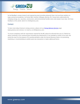 Energy. Finance. Service.


he led BlueMap’s energy research and engineering team providing advanced clean-tech purchase analytics to
large commercial properties. As former Weil, Gotshal, & Manges attorney, Mr. Conard also understands the
changing energy, tax, securities, construction, and environmental hurdles every solar project must clear. He’d love
feedback on this article. Send it to info@greenzu.com.

Contact

To learn more about Greenzu's energy services, please visit our Energy Advisory Services page
(www.greenzu.com/services ) or email us at info@greenzu.com.


To ensure compliance with the requirements imposed by the IRS, please be informed that any U.S. federal tax
advice contained in this communication (including any attachments) is not intended or written to be used, and
cannot be used, for the purpose of (i) avoiding penalties under the Internal Revenue Code or (ii) promoting,
marketing, or recommending to another party any transaction or matter addressed herein.




www.greenzu.com
 