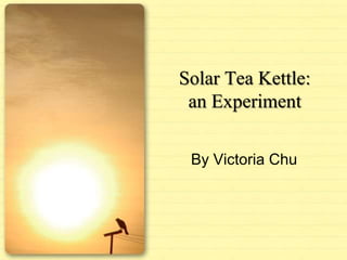 Solar Tea Kettle: an Experiment By Victoria Chu 