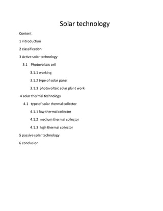 Solar technology 
Content 
1 introduction 
2 classification 
3 Active solar technology 
3.1 Photovoltaic cell 
3.1.1 working 
3.1.2 type of solar panel 
3.1.3 photovoltaic solar plant work 
4 solar thermal technology 
4.1 type of solar thermal collector 
4.1.1 low thermal collector 
4.1.2 medium thermal collector 
4.1.3 high thermal collector 
5 passive solar technology 
6 conclusion 
 