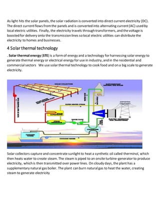 As light hits the solar panels, the solar radiation is converted into direct current electricity (DC). 
The direct current flows from the panels and is converted into alternating current (AC) used by 
local electric utilities. Finally, the electricity travels through transformers, and the voltage is 
boosted for delivery onto the transmission lines so local electric utilities can distribute the 
electricity to homes and businesses. 
4 Solar thermal technology 
. Solar thermal energy (STE) is a form of energy and a technology for harnessing solar energy to 
generate thermal energy or electrical energy for use in industry, and in the residential and 
commercial sectors We use solar thermal technology to cook food and on a big scale to generate 
electricity. 
Solar collectors capture and concentrate sunlight to heat a synthetic oil called therminol, which 
then heats water to create steam. The steam is piped to an onsite turbine-generator to produce 
electricity, which is then transmitted over power lines. On cloudy days, the plant has a 
supplementary natural gas boiler. The plant can burn natural gas to heat the water, creating 
steam to generate electricity 
 