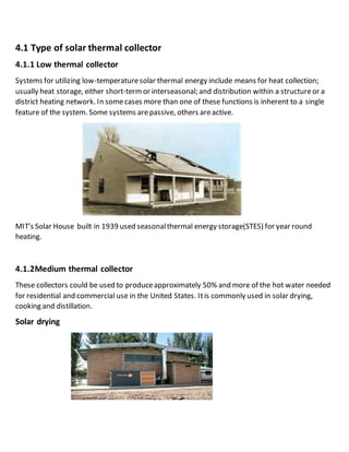 4.1 Type of solar thermal collector 
4.1.1 Low thermal collector 
Systems for utilizing low-temperature solar thermal energy include means for heat collection; 
usually heat storage, either short-term or interseasonal; and distribution within a structure or a 
district heating network. In some cases more than one of these functions is inherent to a single 
feature of the system. Some systems are passive, others are active. 
MIT's Solar House built in 1939 used seasonal thermal energy storage(STES) for year round 
heating. 
4.1.2Medium thermal collector 
These collectors could be used to produce approximately 50% and more of the hot water needed 
for residential and commercial use in the United States. It is commonly used in solar drying, 
cooking and distillation. 
Solar drying 
 