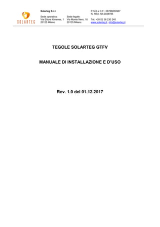 Solarteg S.r.l.
Sede operativa:
Via Ettore Ximenes, 1
20125 Milano
Sede legale:
Via Monte Nero, 16
20135 Milano
P.IVA e C.F.: 08788850967
N. REA: MI-2048785
Tel. +39 02 38 230 240
www.solarteg.it info@solarteg.it
TEGOLE SOLARTEG GTFV
MANUALE DI INSTALLAZIONE E D’USO
Rev. 1.0 del 01.12.2017
 
