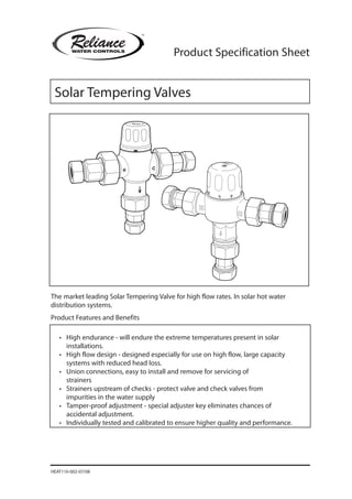 Product Specification Sheet
•	 High endurance - will endure the extreme temperatures present in solar
installations.
•	 High flow design - designed especially for use on high flow, large capacity
systems with reduced head loss.
•	 Union connections, easy to install and remove for servicing of
strainers
•	 Strainers upstream of checks - protect valve and check valves from
impurities in the water supply
•	 Tamper-proof adjustment - special adjuster key eliminates chances of
accidental adjustment.
•	 Individually tested and calibrated to ensure higher quality and performance.
The market leading Solar Tempering Valve for high flow rates. In solar hot water
distribution systems.
Product Features and Benefits
HEAT110-002-07/08
Solar Tempering Valves
 