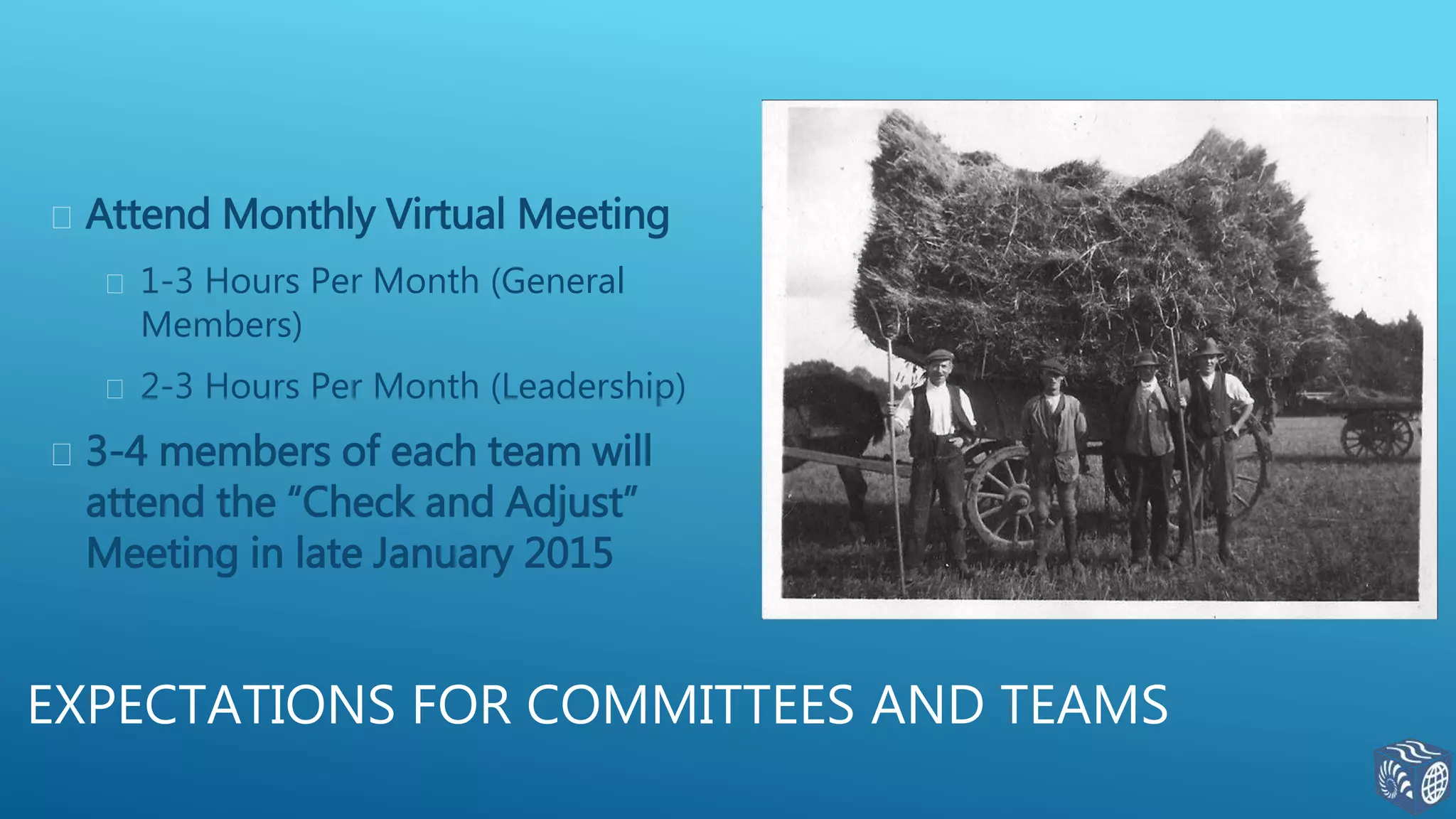  Attend Monthly Virtual Meeting
 1-3 Hours Per Month (General
Members)
 2-3 Hours Per Month (Leadership)
 3-4 members of each team will
attend the “Check and Adjust”
Meeting in late January 2015
EXPECTATIONS FOR COMMITTEES AND TEAMS
 