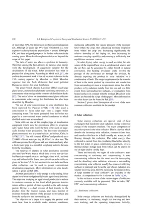 of more than 30%, but these have not been commercialized
yet. Although 20 years ago PVs were considered as a very
expensive solar system the present cost is around 5000$ per
kWe and there are good prospects for further reduction in the
coming years. More details on photovoltaics are beyond the
scope of this paper.
The lack of water was always a problem to humanity.
Therefore among the first attempts to harness solar energy
were the development of equipment suitable for the
desalination of sea-water. Solar distillation has been in
practice for a long time. According to Malik et al. [17], the
earliest documented work is that of an Arab alchemist in the
15th century reported by Mouchot in 1869. Mouchot
reported that the Arab alchemist had used polished
Damascus mirrors for solar distillation.
The great French chemist Lavoisier (1862) used large
glass lenses, mounted on elaborate supporting structures, to
concentrate solar energy on the contents of distillation flasks
[17]. The use of silver or aluminium coated glass reflectors
to concentrate solar energy for distillation has also been
described by Mouchot.
The use of solar concentrators in solar distillation has
been reported by Pasteur (1928) [17] who used a
concentrator to focus solar rays onto a copper boiler
containing water. The steam generated from the boiler was
piped to a conventional water cooled condenser in which
distilled water was accumulated.
Solar stills are one of the simplest type of desalination
equipment which uses the greenhouse effect to evaporate
salty water. Solar stills were the first to be used on large-
scale distilled water production. The first water distillation
plant constructed was a system built at Las Salinas, Chile, in
1874 [12,17]. The still covered 4700 m2
and produced up to
23 000 l of fresh water per day (4.9 l/m2
), in clear sun. The
still was operated for 40 years and was abandoned only after
a fresh-water pipe was installed supplying water to the area
from the mountains.
The renewal of interest on solar distillation occurred
after the First World War at which time several new devices
had been developed such as: roof type, tilted wick, inclined
tray and inflated stills. Some more details on solar stills are
given in Section 5.5. In this section it is also indicated how
solar collectors can be used to power conventional
desalination equipment. More information on solar desali-
nation is given in Ref. [18].
Another application of solar energy is solar drying. Solar
dryers have been used primarily by the agricultural industry.
The objective in drying an agricultural product is to reduce
its moisture contents to that level which prevents deterio-
ration within a period of time regarded as the safe storage
period. Drying is a dual process of heat transfer to the
product from the heating source, and mass transfer of
moisture from the interior of the product to its surface and
from the surface to the surrounding air.
The objective of a dryer is to supply the product with
more heat than is available under ambient conditions,
increasing sufficiently the vapour pressure of the moisture
held within the crop, thus enhancing moisture migration
from within the crop and decreasing significantly the
relative humidity of the drying air, thus increasing its
moisture carrying capability and ensuring a sufficiently low
equilibrium moisture content.
In solar drying, solar energy is used as either the sole
source of the required heat or as a supplemental source, and
the air flow can be generated by either forced or natural
convection. The heating procedure could involve the
passage of the pre-heated air through the product, by
directly exposing the product to solar radiation or a
combination of both. The major requirement is the transfer
of heat to the moist product by convection and conduction
from surrounding air mass at temperatures above that of the
product, or by radiation mainly from the sun and to a little
extent from surrounding hot surfaces, or conduction from
heated surfaces in conduct with the product. Details of solar
dryers are beyond the scope of this paper. More information
on solar dryers can be found in Ref. [19].
Section 2 gives a brief description of several of the most
common collectors available in the market.
2. Solar collectors
Solar energy collectors are special kind of heat
exchangers that transform solar radiation energy to internal
energy of the transport medium. The major component of
any solar system is the solar collector. This is a device which
absorbs the incoming solar radiation, converts it into heat,
and transfers this heat to a fluid (usually air, water, or oil)
flowing through the collector. The solar energy thus
collected is carried from the circulating fluid either directly
to the hot water or space conditioning equipment, or to a
thermal energy storage tank from which can be drawn for
use at night and/or cloudy days.
There are basically two types of solar collectors: non-
concentrating or stationary and concentrating. A non-
concentrating collector has the same area for intercepting
and for absorbing solar radiation, whereas a sun-tracking
concentrating solar collector usually has concave reflecting
surfaces to intercept and focus the sun’s beam radiation to a
smaller receiving area, thereby increasing the radiation flux.
A large number of solar collectors are available in the
market. A comprehensive list is shown in Table 1 [20].
In this section a review of the various types of collectors
currently available will be presented. This includes FPC,
ETC, and concentrating collectors.
2.1. Stationary collectors
Solar energy collectors are basically distinguished by
their motion, i.e. stationary, single axis tracking and two-
axes tracking, and the operating temperature. Initially,
S.A. Kalogirou / Progress in Energy and Combustion Science 30 (2004) 231–295
240
 
