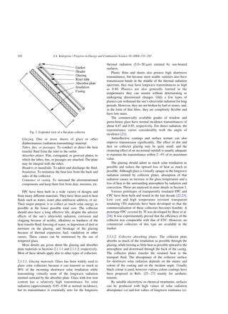 Glazing. One or more sheets of glass or other
diathermanous (radiation-transmitting) material.
Tubes, fins, or passages. To conduct or direct the heat
transfer fluid from the inlet to the outlet.
Absorber plates. Flat, corrugated, or grooved plates, to
which the tubes, fins, or passages are attached. The plate
may be integral with the tubes.
Headers or manifolds. To admit and discharge the fluid.
Insulation. To minimise the heat loss from the back and
sides of the collector.
Container or casing. To surround the aforementioned
components and keep them free from dust, moisture, etc.
FPC have been built in a wide variety of designs and
from many different materials. They have been used to heat
fluids such as water, water plus antifreeze additive, or air.
Their major purpose is to collect as much solar energy as
possible at the lower possible total cost. The collector
should also have a long effective life, despite the adverse
effects of the sun’s ultraviolet radiation, corrosion and
clogging because of acidity, alkalinity or hardness of the
heat transfer fluid, freezing of water, or deposition of dust or
moisture on the glazing, and breakage of the glazing
because of thermal expansion, hail, vandalism or other
causes. These causes can be minimised by the use of
tempered glass.
More details are given about the glazing and absorber
plate materials in Sections 2.1.1.1 and 2.1.1.2, respectively.
Most of these details apply also to other types of collectors.
2.1.1.1. Glazing materials. Glass has been widely used to
glaze solar collectors because it can transmit as much as
90% of the incoming shortwave solar irradiation while
transmitting virtually none of the longwave radiation
emitted outward by the absorber plate. Glass with low iron
content has a relatively high transmittance for solar
radiation (approximately 0.85–0.90 at normal incidence),
but its transmittance is essentially zero for the longwave
thermal radiation (5.0–50 mm) emitted by sun-heated
surfaces.
Plastic films and sheets also possess high shortwave
transmittance, but because most usable varieties also have
transmission bands in the middle of the thermal radiation
spectrum, they may have longwave transmittances as high
as 0.40. Plastics are also generally limited in the
temperatures they can sustain without deteriorating or
undergoing dimensional changes. Only a few types of
plastics can withstand the sun’s ultraviolet radiation for long
periods. However, they are not broken by hail or stones, and,
in the form of thin films, they are completely flexible and
have low mass.
The commercially available grades of window and
green-house glass have normal incidence transmittances of
about 0.87 and 0.85, respectively. For direct radiation, the
transmittance varies considerably with the angle of
incidence [21].
Antireflective coatings and surface texture can also
improve transmission significantly. The effect of dirt and
dust on collector glazing may be quite small, and the
cleansing effect of an occasional rainfall is usually adequate
to maintain the transmittance within 2–4% of its maximum
value.
The glazing should admit as much solar irradiation as
possible and reduce the upward loss of heat as much as
possible. Although glass is virtually opaque to the longwave
radiation emitted by collector plates, absorption of that
radiation causes an increase in the glass temperature and a
loss of heat to the surrounding atmosphere by radiation and
convection. These are analysed in more details in Section 3.
Various prototypes of transparently insulated FPC and
CPC have been built and tested in the last decade [22,23].
Low cost and high temperature resistant transparent
insulating (TI) materials have been developed so that the
commercialisation of these collectors becomes feasible. A
prototype FPC covered by TI was developed by Benz et al.
[24]. It was experimentally proved that the efficiency of the
collector was comparable with that of ETC. However, no
commercial collectors of this type are available in the
market.
2.1.1.2. Collector absorbing plates. The collector plate
absorbs as much of the irradiation as possible through the
glazing, while loosing as little heat as possible upward to the
atmosphere and downward through the back of the casing.
The collector plates transfer the retained heat to the
transport fluid. The absorptance of the collector surface
for shortwave solar radiation depends on the nature and
colour of the coating and on the incident angle. Usually
black colour is used, however various colour coatings have
been proposed in Refs. [25–27] mainly for aesthetic
reasons.
By suitable electrolytic or chemical treatments, surfaces
can be produced with high values of solar radiation
absorptance (a) and low values of longwave emittance (1).
Fig. 2. Exploded view of a flat-plate collector.
S.A. Kalogirou / Progress in Energy and Combustion Science 30 (2004) 231–295
242
 