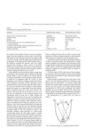 the collector. The absorber can take a variety of configur-
ations. It can be cylindrical as shown in Fig. 4 or flat. In the
CPC shown in Fig. 4 the lower portion of the reflector (AB
and AC) is circular, while the upper portions (BD and CE)
are parabolic. As the upper part of a CPC contribute little to
the radiation reaching the absorber, they are usually
truncated thus forming a shorter version of the CPC,
which is also cheaper. CPCs are usually covered with glass
to avoid dust and other materials from entering the collector
and thus reducing the reflectivity of its walls.
These collectors are more useful as linear or trough-type
concentrators. The acceptance angle is defined as the angle
through which a source of light can be moved and still
converge at the absorber. The orientation of a CPC collector
is related to its acceptance angle (uc; in Fig. 4). Also
depending on the collector acceptance angle, the collector
can be stationary or tracking. A CPC concentrator can be
orientated with its long axis along either the north–south or
the east–west direction and its aperture is tilted directly
towards the equator at an angle equal to the local latitude.
When orientated along the north–south direction the
collector must track the sun by turning its axis so as to
face the sun continuously. As the acceptance angle of the
concentrator along its long axis is wide, seasonal tilt
adjustment is not necessary. It can also be stationary but
radiation will only be received the hours when the sun is
within the collector acceptance angle. When the concen-
trator is orientated with its long axis along the east–west
direction, with a little seasonal adjustment in tilt angle the
collector is able to catch the sun’s rays effectively through
its wide acceptance angle along its long axis. The minimum
acceptance angle in this case should be equal to the
maximum incidence angle projected in a north–south
vertical plane during the times when output is needed
from the collector. For stationary CPC collectors mounted in
this mode the minimum acceptance angle is equal to 478.
This angle covers the declination of the sun from summer to
winter solstices (2 £ 23.58). In practice bigger angles are
used to enable the collector to collect diffuse radiation at the
expense of a lower concentration ratio. Smaller (less than 3)
concentration ratio CPCs are of greatest practical interest.
These according to Pereira [45] are able to accept a large
proportion of diffuse radiation incident on their apertures
and concentrate it without the need of tracking the sun.
A method to estimate the optical and thermal properties
of CPCs is presented in Ref. [46]. In particular, a simple
analytic technique was developed for the calculation of the
average number of reflections for radiation passing through
a CPC, which is useful for computing optical loses. Many
numerical examples are presented which are helpful in
designing a CPC.
Two basic types of CPC collectors have been designed;
the symmetric and the asymmetric. These usually employ
two main types of absorbers; fin type with pipe and tubular
absorbers [47–50].
Practical design considerations such as the choice of the
receiver type, the optimum method for introducing a gap
between receiver and reflector to minimise optical and
thermal loses and the effect of a glass envelope around the
receiver are given in Ref. [51]. Other practical design
considerations for CPCs with multichannel and bifacial
absorbers are given in Refs. [52] and [53], respectively,
whereas design considerations and performance evaluation
of cost-effective asymmetric CPCs are given in Ref. [54].
The characteristics of a typical CPC are shown in
Table 3.
Table 2
Characteristics of a typical water FPC system
Parameter Simple flat plate collector Advanced flat plate collector
Fixing of risers on the absorber plate Embedded Ultrasonically welded
Absorber coating Black mat paint Chromium selective coating
Glazing Low-iron glass Low-iron glass
Efficiency mode nvsðTi 2 TaÞ=G nvsðTi 2 TaÞ=G
Gtest-flow rate per unit area at test conditions (kg/s m2
) 0.015 0.015
co-intercept efficiency 0.79 0.80
c1-negative of the first-order coefficient of the efficiency (W/m2
8C) 6.67 4.78
b0-incidence angle modifier constant 0.1 0.1
Collector slope angle Latitude þ5 to 108 Latitude þ5 to 108
Fig. 4. Schematic diagram of a compound parabolic collector.
S.A. Kalogirou / Progress in Energy and Combustion Science 30 (2004) 231–295 245
 