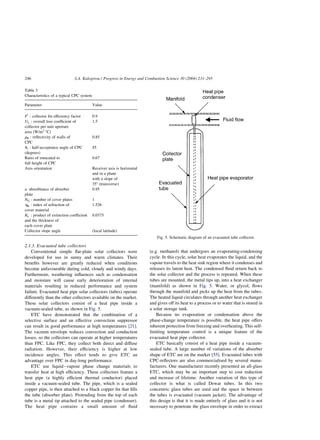 2.1.3. Evacuated tube collectors
Conventional simple flat-plate solar collectors were
developed for use in sunny and warm climates. Their
benefits however are greatly reduced when conditions
become unfavourable during cold, cloudy and windy days.
Furthermore, weathering influences such as condensation
and moisture will cause early deterioration of internal
materials resulting in reduced performance and system
failure. Evacuated heat pipe solar collectors (tubes) operate
differently than the other collectors available on the market.
These solar collectors consist of a heat pipe inside a
vacuum-sealed tube, as shown in Fig. 5.
ETC have demonstrated that the combination of a
selective surface and an effective convection suppressor
can result in good performance at high temperatures [21].
The vacuum envelope reduces convection and conduction
losses, so the collectors can operate at higher temperatures
than FPC. Like FPC, they collect both direct and diffuse
radiation. However, their efficiency is higher at low
incidence angles. This effect tends to give ETC an
advantage over FPC in day-long performance.
ETC use liquid–vapour phase change materials to
transfer heat at high efficiency. These collectors feature a
heat pipe (a highly efficient thermal conductor) placed
inside a vacuum-sealed tube. The pipe, which is a sealed
copper pipe, is then attached to a black copper fin that fills
the tube (absorber plate). Protruding from the top of each
tube is a metal tip attached to the sealed pipe (condenser).
The heat pipe contains a small amount of fluid
(e.g. methanol) that undergoes an evaporating-condensing
cycle. In this cycle, solar heat evaporates the liquid, and the
vapour travels to the heat sink region where it condenses and
releases its latent heat. The condensed fluid return back to
the solar collector and the process is repeated. When these
tubes are mounted, the metal tips up, into a heat exchanger
(manifold) as shown in Fig. 5. Water, or glycol, flows
through the manifold and picks up the heat from the tubes.
The heated liquid circulates through another heat exchanger
and gives off its heat to a process or to water that is stored in
a solar storage tank.
Because no evaporation or condensation above the
phase-change temperature is possible, the heat pipe offers
inherent protection from freezing and overheating. This self-
limiting temperature control is a unique feature of the
evacuated heat pipe collector.
ETC basically consist of a heat pipe inside a vacuum-
sealed tube. A large number of variations of the absorber
shape of ETC are on the market [55]. Evacuated tubes with
CPC-reflectors are also commercialised by several manu-
facturers. One manufacturer recently presented an all-glass
ETC, which may be an important step to cost reduction
and increase of lifetime. Another variation of this type of
collector is what is called Dewar tubes. In this two
concentric glass tubes are used and the space in between
the tubes is evacuated (vacuum jacket). The advantage of
this design is that it is made entirely of glass and it is not
necessary to penetrate the glass envelope in order to extract
Table 3
Characteristics of a typical CPC system
Parameter Value
F0
: collector fin efficiency factor 0.9
UL : overall loss coefficient of
collector per unit aperture
area (W/m2
8C)
1.5
rR : reflectivity of walls of
CPC
0.85
uc : half-acceptance angle of CPC
(degrees)
45
Ratio of truncated to
full height of CPC
0.67
Axis orientation Receiver axis is horizontal
and in a plane
with a slope of
358 (transverse)
a: absorbtance of absorber
plate
0.95
NG : number of cover plates 1
hR : index of refraction of
cover material
1.526
KL : product of extinction coefficient
and the thickness of
each cover plate
0.0375
Collector slope angle (local latitude)
Fig. 5. Schematic diagram of an evacuated tube collector.
S.A. Kalogirou / Progress in Energy and Combustion Science 30 (2004) 231–295
246
 