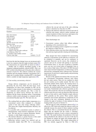heat from the tube thus leakage losses are not present and it
is also less expensive than the single envelope system [56].
The characteristics of a typical ETC are shown in Table 4.
Another type of collector developed recently is the
integrated compound parabolic collector (ICPC). This is an
ETC in which at the bottom part of the glass tube a reflective
material is fixed [57]. The collector combines the vacuum
insulation and non-imaging stationary concentration into a
single unit. In another design a tracking ICPC is developed
which is suitable for high temperature applications [58].
2.2. Sun tracking concentrating collectors
Energy delivery temperatures can be increased by
decreasing the area from which the heat losses occur.
Temperatures far above those attainable by FPC can be
reached if a large amount of solar radiation is concentrated
on a relatively small collection area. This is done by
interposing an optical device between the source of
radiation and the energy absorbing surface. Concentrating
collectors exhibit certain advantages as compared with the
conventional flat-plate type [59]. The main ones are:
1. The working fluid can achieve higher temperatures in a
concentrator system when compared to a flat-plate
system of the same solar energy collecting surface.
This means that a higher thermodynamic efficiency can
be achieved.
2. It is possible with a concentrator system, to achieve a
thermodynamic match between temperature level and
task. The task may be to operate thermionic, thermo-
dynamic, or other higher temperature devices.
3. The thermal efficiency is greater because of the small
heat loss area relative to the receiver area.
4. Reflecting surfaces require less material and are
structurally simpler than FPC. For a concentrating
collector the cost per unit area of the solar collecting
surface is therefore less than that of a FPC.
5. Owing to the relatively small area of receiver per unit of
collected solar energy, selective surface treatment and
vacuum insulation to reduce heat losses and improve the
collector efficiency are economically viable.
Their disadvantages are:
1. Concentrator systems collect little diffuse radiation
depending on the concentration ratio.
2. Some form of tracking system is required so as to enable
the collector to follow the sun.
3. Solar reflecting surfaces may loose their reflectance with
time and may require periodic cleaning and refurbishing.
Many designs have been considered for concentrating
collectors. Concentrators can be reflectors or refractors, can
be cylindrical or parabolic and can be continuous or
segmented. Receivers can be convex, flat, cylindrical or
concave and can be covered with glazing or uncovered.
Concentration ratios, i.e. the ratio of aperture to absorber
areas, can vary over several orders of magnitude, from as
low as unity to high values of the order of 10 000. Increased
ratios mean increased temperatures at which energy can be
delivered but consequently these collectors have increased
requirements for precision in optical quality and positioning
of the optical system.
Because of the apparent movement of the sun across the
sky, conventional concentrating collectors must follow
the sun’s daily motion. There are two methods by which
the sun’s motion can be readily tracked. The first is the
altazimuth method which requires the tracking device to
turn in both altitude and azimuth, i.e. when performed
properly, this method enables the concentrator to follow the
sun exactly. Paraboloidal solar collectors generally use this
system. The second one is the one-axis tracking in which the
collector tracks the sun in only one direction either from east
to west or from north to south. Parabolic trough collectors
(PTC) generally use this system. These systems require
continuous and accurate adjustment to compensate for the
changes in the sun’s orientation. Relations on how to
estimate the angle of incidence of solar radiation for these
tracking modes are given in Section 3.2.
The first type of a solar concentrator, shown in Fig. 6, is
effectively a FPC fitted with simple flat reflectors which can
markedly increase the amount of direct radiation reaching
the collector. This is a concentrator because the aperture is
bigger than the absorber but the system is stationary.
A comprehensive analysis of such a system is presented in
Ref. [60]. The model facilitates the prediction of the total
energy absorbed by the collector at any hour of the day for
any latitude for random tilt angles and azimuth angles of
the collector and reflectors. This simple enhancement of
FPC was initially suggested by Tabor in 1966 [61].
Table 4
Characteristics of a typical ETC system
Parameter Value
Glass tube diameter 65 mm
Glass thickness 1.6 mm
Collector length 1965 mm
Absorber plate Copper
Coating Selective
Absorber area for each collector 0.1 m2
Efficiency mode nvsðTi 2 TaÞ=G
Gtest : flow rate per unit area
at test conditions (kg/s m2
)
0.014
c0 : intercept efficiency 0.82
c1 : negative of the first-order coefficient
of the efficiency (W/m2
8C)
2.19
b0 : incidence angle modifier constant 0.2
Collector slope angle Latitude þ5 to 108
S.A. Kalogirou / Progress in Energy and Combustion Science 30 (2004) 231–295 247
 