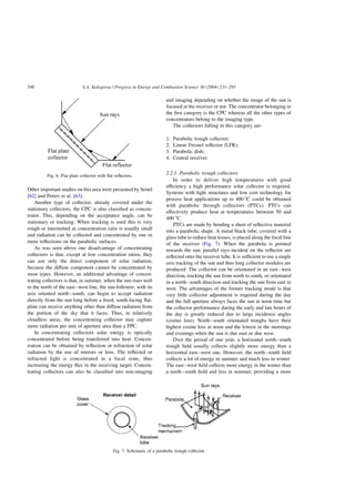 Other important studies on this area were presented by Seitel
[62] and Perers et al. [63].
Another type of collector, already covered under the
stationary collectors, the CPC is also classified as concen-
trator. This, depending on the acceptance angle, can be
stationary or tracking. When tracking is used this is very
rough or intermitted as concentration ratio is usually small
and radiation can be collected and concentrated by one or
more reflections on the parabolic surfaces.
As was seen above one disadvantage of concentrating
collectors is that, except at low concentration ratios, they
can use only the direct component of solar radiation,
because the diffuse component cannot be concentrated by
most types. However, an additional advantage of concen-
trating collectors is that, in summer, when the sun rises well
to the north of the east–west line, the sun-follower, with its
axis oriented north–south, can begin to accept radiation
directly from the sun long before a fixed, south-facing flat-
plate can receive anything other than diffuse radiation from
the portion of the sky that it faces. Thus, in relatively
cloudless areas, the concentrating collector may capture
more radiation per unit of aperture area than a FPC.
In concentrating collectors solar energy is optically
concentrated before being transferred into heat. Concen-
tration can be obtained by reflection or refraction of solar
radiation by the use of mirrors or lens. The reflected or
refracted light is concentrated in a focal zone, thus
increasing the energy flux in the receiving target. Concen-
trating collectors can also be classified into non-imaging
and imaging depending on whether the image of the sun is
focused at the receiver or not. The concentrator belonging in
the first category is the CPC whereas all the other types of
concentrators belong to the imaging type.
The collectors falling in this category are:
1. Parabolic trough collector;
2. Linear Fresnel reflector (LFR);
3. Parabolic dish;
4. Central receiver.
2.2.1. Parabolic trough collectors
In order to deliver high temperatures with good
efficiency a high performance solar collector is required.
Systems with light structures and low cost technology for
process heat applications up to 400 8C could be obtained
with parabolic through collectors (PTCs). PTCs can
effectively produce heat at temperatures between 50 and
400 8C.
PTCs are made by bending a sheet of reflective material
into a parabolic shape. A metal black tube, covered with a
glass tube to reduce heat losses, is placed along the focal line
of the receiver (Fig. 7). When the parabola is pointed
towards the sun, parallel rays incident on the reflector are
reflected onto the receiver tube. It is sufficient to use a single
axis tracking of the sun and thus long collector modules are
produced. The collector can be orientated in an east–west
direction, tracking the sun from north to south, or orientated
in a north–south direction and tracking the sun from east to
west. The advantages of the former tracking mode is that
very little collector adjustment is required during the day
and the full aperture always faces the sun at noon time but
the collector performance during the early and late hours of
the day is greatly reduced due to large incidence angles
(cosine loss). North–south orientated troughs have their
highest cosine loss at noon and the lowest in the mornings
and evenings when the sun is due east or due west.
Over the period of one year, a horizontal north–south
trough field usually collects slightly more energy than a
horizontal east–west one. However, the north–south field
collects a lot of energy in summer and much less in winter.
The east–west field collects more energy in the winter than
a north–south field and less in summer, providing a more
Fig. 6. Flat plate collector with flat reflectors.
Fig. 7. Schematic of a parabolic trough collector.
S.A. Kalogirou / Progress in Energy and Combustion Science 30 (2004) 231–295
248
 