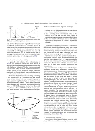 as in deserts. The avoidance of large reflector spacing and
tower heights is an important cost issue when the cost of
ground preparation, array substructure cost, tower structure
cost, steam line thermal losses and steam line cost are
considered. If the technology is to be located in an area with
limited land availability such as in urban areas or next to
existing power plants, high array ground coverage can lead to
maximum system output for a given ground area [86].
2.2.3. Parabolic dish reflector (PDR)
A parabolic dish reflector, shown schematically in
Fig. 11, is a point-focus collector that tracks the sun in
two axes, concentrating solar energy onto a receiver located
at the focal point of the dish. The dish structure must track
fully the sun to reflect the beam into the thermal receiver.
For this purpose tracking mechanisms similar to the ones
described in previous section are employed in double so as
the collector is tracked in two axes.
The receiver absorbs the radiant solar energy, converting
it into thermal energy in a circulating fluid. The thermal
energy can then either be converted into electricity using an
engine-generator coupled directly to the receiver, or it can
be transported through pipes to a central power-conversion
system. Parabolic-dish systems can achieve temperatures in
excess of 1500 8C. Because the receivers are distributed
throughout a collector field, like parabolic troughs, para-
bolic dishes are often called distributed-receiver systems.
Parabolic dishes have several important advantages:
1. Because they are always pointing the sun, they are the
most efficient of all collector systems;
2. They typically have concentration ratio in the
range of 600–2000, and thus are highly efficient at
thermal-energy absorption and power conversion systems;
3. They have modular collector and receiver units that can
either function independently or as part of a larger system
of dishes.
The main use of this type of concentrator is for parabolic
dish engines. A parabolic dish-engine system is an electric
generator that uses sunlight instead of crude oil or coal to
produce electricity. The major parts of a system are the solar
dish concentrator and the power conversion unit. More
details on this system are given in Section 5.6.3.
Parabolic-dish systems that generate electricity from a
central power converter collect the absorbed sunlight from
individual receivers and deliver it via a heat-transfer fluid to
the power-conversion systems. The need to circulate heat-
transfer fluid throughout the collector field raises design
issues such as piping layout, pumping requirements, and
thermal losses.
Systems that employ small generators at the focal point
of each dish provide energy in the form of electricity rather
than as heated fluid. The power conversion unit includes the
thermal receiver and the heat engine. The thermal receiver
absorbs the concentrated beam of solar energy, converts it to
heat, and transfers the heat to the heat engine. A thermal
receiver can be a bank of tubes with a cooling fluid
circulating through it. The heat transfer medium usually
employed as the working fluid for an engine is hydrogen or
helium. Alternate thermal receivers are heat pipes wherein
the boiling and condensing of an intermediate fluid is used
to transfer the heat to the engine. The heat engine system
takes the heat from the thermal receiver and uses it to
produce electricity. The engine-generators have several
components; a receiver to absorb the concentrated sunlight
to heat the working fluid of the engine, which then converts
the thermal energy into mechanical work; an alternator
attached to the engine to convert the work into electricity, a
waste-heat exhaust system to vent excess heat to the
atmosphere, and a control system to match the engine’s
operation to the available solar energy. This distributed
parabolic dish system lacks thermal storage capabilities, but
can be hybridised to run on fossil fuel during periods
without sunshine. The Stirling engine is the most common
type of heat engine used in dish-engine systems. Other
possible power conversion unit technologies that are
evaluated for future applications are microturbines and
concentrating photovoltaics [92].
2.2.4. Heliostat field collector
For extremely high inputs of radiant energy, a multi-
plicity of flat mirrors, or heliostats, using altazimuth mounts,
Fig. 11. Schematic of a parabolic dish collector.
Fig. 10. Schematic diagram showing interleaving of mirrors in a
CLFR with reduced shading between mirrors.
S.A. Kalogirou / Progress in Energy and Combustion Science 30 (2004) 231–295 251
 