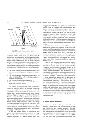 can be used to reflect their incident direct solar radiation onto
a common target as shown in Fig. 12. This is called the
heliostat field or central receiver collector. By using slightly
concave mirror segments on the heliostats, large amounts of
thermal energy can be directed into the cavity of a steam
generator to produce steam at high temperature and pressure.
The concentrated heat energy absorbed by the receiver is
transferredtoacirculatingfluidthatcanbestoredandlaterused
to produce power. Central receivers have several advantages:
1. They collect solar energy optically and transfer it to a single
receiver,thusminimizingthermal-energytransportrequire-
ments;
2. They typically achieve concentration ratios of 300–1500
and so are highly efficient both in collecting energy and in
converting it to electricity;
3. They can conveniently store thermal energy;
4. They are quite large (generally more than 10 MW) and thus
benefit from economies of scale.
Each heliostat at a central-receiver facility has from 50 to
150 m2
of reflective surface. The heliostats collect and
concentrate sunlight onto the receiver, which absorbs the
concentrated sunlight, transferring its energy to a heat-
transfer fluid. The heat-transport system, which consists
primarily of pipes, pumps, and valves, directs the transfer
fluid in a closed loop between the receiver, storage, and
power-conversion systems. A thermal-storage system typi-
cally stores the collected energy as sensible heat for later
delivery to the power-conversion system. The storage
system also decouples the collection of solar energy from
its conversion to electricity. The power-conversion system
consists of a steam generator, turbine generator, and support
equipment, which convert the thermal energy into electricity
and supply it to the utility grid.
In this case incident sunrays are reflected by large
tracking mirrored collectors, which concentrate the energy
flux towards radiative/convective heat exchangers, where
energy is transferred to a working thermal fluid. After
energy collection by the solar system, the conversion of
thermal energy to electricity has many similarities with
the conventional fossil-fuelled thermal power plants [93].
The average solar flux impinging on the receiver has
values between 200 and 1000 kW/m2
. This high flux allows
working at relatively high temperatures of more than
1500 8C and to integrate thermal energy in more efficient
cycles. Central receiver systems can easily integrate in
fossil-fuelled plants for hybrid operation in a wide variety of
options and have the potential to operate more than half the
hours of each year at nominal power using thermal energy
storage.
Central receiver systems are considered to have a large
potential for mid-term cost reduction of electricity com-
pared to parabolic trough technology since they allow many
intermediate steps between the integration in a conventional
Rankine cycle up to the higher energy cycles using gas
turbines at temperatures above 1000 8C, and this sub-
sequently leads to higher efficiencies and larger throughputs
[94,95]. Another alternative is to use Brayton cycle turbines,
which require higher temperature than the ones employed in
Rankine cycle.
There are three general configurations for the collector
and receiver systems. In the first, heliostats completely
surround the receiver tower, and the receiver, which is
cylindrical, has an exterior heat-transfer surface. In the
second, the heliostats are located north of the receiver tower
(in the northern hemisphere), and the receiver has an
enclosed heat-transfer surface. In the third, the heliostats are
located north of the receiver tower, and the receiver, which
is a vertical plane, has a north-facing heat-transfer surface.
In the final analysis, however, it is the selection of the
heat-transfer fluid, thermal-storage medium, and power-
conversion cycle that defines a central-receiver plant. The
heat-transfer fluid may either be water/steam, liquid sodium,
or molten nitrate salt (sodium nitrate/potassium nitrate),
whereas the thermal-storage medium may be oil mixed with
crushed rock, molten nitrate salt, or liquid sodium. All rely
on steam-Rankine power-conversion systems, although a
more advanced system has been proposed that would use air
as the heat-transfer fluid, ceramic bricks for thermal storage,
and either a steam-Rankine or open-cycle Brayton power-
conversion system.
3. Thermal analysis of collectors
In this section the thermal analysis of the collectors is
presented. The two major types of collectors, i.e. flat-plate
and concentrating are examined separately. The basic
parameter to consider is the collector thermal efficiency.
This is defined as the ratio of the useful energy delivered to
the energy incident on the collector aperture. The incident
solar flux consists of direct and diffuse radiation. While
FPC can collect both, concentrating collectors can only
Fig. 12. Schematic of central receiver system.
S.A. Kalogirou / Progress in Energy and Combustion Science 30 (2004) 231–295
252
 