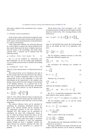 utilise direct radiation if the concentration ratio is greater
than 10 [96].
3.1. Flat-plate collectors performance
In this section various relations that are required in order
to determine the useful energy collected and the interaction
of the various constructional parameters on the performance
of a collector are presented.
Under steady-state conditions, the useful heat delivered
by a solar collector is equal to the energy absorbed by the
heat transfer fluid minus the direct or indirect heat losses
from the surface to the surroundings. The useful energy
collected from a collector can be obtained from the
following formula:
qu ¼ Ac½Gtta 2 ULðTp 2 TaÞ ¼ mcp½To 2 Ti ð1Þ
Eq. (1) can be modified by substituting inlet
fluid temperature ðTiÞ for the average plate temperature
ðTpÞ; if a suitable correction factor is included. The resulting
equation is
qu ¼ AcFR½GtðtaÞ 2 ULðTi 2 TaÞ ð2Þ
where FR is the correction factor, or collector heat removal
factor.
Heat removal factor can be considered as the ratio of
the heat actually delivered to that delivered if the collector
plate were at uniform temperature equal to that of the
entering fluid. In Eq. (2) the temperature Ti of the inlet
fluid depends on the characteristics of the complete solar
heating system and the hot water demand or heat demand
of the building. However, FR is affected only by the
solar collector characteristics, the fluid type, and the fluid
flow rate through the collector. FR may be obtained from
Ref. [97]
FR ¼
mcp
AcUL
1 2 exp
ULF0
Ac
mcp
 #!
ð3Þ
where F0
is the collector efficiency factor. It represents the
ratio of the actual useful energy gain that would result if
the collector-absorbing surface had been at the local fluid
temperature.
The collector efficiency factor can be calculated by
considering the temperature distribution between two
pipes of the collector absorber and by assuming that
the temperature gradient in the flow direction is
negligible [97]. This analysis can be performed by
considering the sheet tube configuration shown in
Fig. 13, where the distance between the tubes is W, the
tube diameter is D, and the sheet thickness is d: As the
sheet metal is usually made from copper or aluminum
which are good conductors of heat, the temperature
gradient through the sheet is negligible, therefore the
region between the centerline separating the tubes and
the tube base can be considered as a classical fin
problem.
The fin, shown in Fig. 13(a) is of length L ¼ ðW 2 DÞ=2:
An elemental region of width Dx and unit length in the flow
direction is shown in Fig. 13(b). An energy balance on this
element gives
S Dx 2 UL DxðT 2 TaÞ þ 2kd
dT
dx
 


x
2 2kd
dT
dx
 


xþDx
¼ 0 ð4Þ
where S is the absorbed solar energy. By dividing through
with Dx and finding the limit as Dx approaches zero,
gives:
d2
T
dx2
¼
UL
kd
T 2 Ta 2
S
UL
 
ð5Þ
The two boundary conditions necessary to solve this
second-order differential equation are:
dT
dx



x¼0
¼ 0; and Tlx¼L ¼ Tb
For convenience the following two variables are
defined:
m ¼
ﬃﬃﬃﬃﬃ
UL
kd
r
ð6Þ
C ¼ T 2 Ta 2
S
UL
ð7Þ
Therefore, Eq. (5) becomes
d2
C
dx
2 m2
C ¼ 0 ð8Þ
which has the boundary conditions:
dC
dx



x¼0
¼ 0 and Clx¼L ¼ Tb 2 Ta 2
S
UL
Eq. (8) is a second-order homogeneous linear differ-
ential equation whose general solution is:
C ¼ C0
1 emx
þ C0
2 e2mx
¼ C1 sinhðmxÞ þ C2 coshðmxÞ ð9Þ
The first boundary yields C1 ¼ 0; and the second
boundary condition yields:
C ¼ Tb 2 Ta 2
S
UL
¼ C2 coshðmLÞ or
C2 ¼
Tb 2 Ta 2 S=UL
coshðmLÞ
With C1 and C2 known, Eq. (9) becomes:
T 2 Ta 2 S=UL
Tb 2 Ta 2 S=UL
¼
coshðmxÞ
coshðmLÞ
ð10Þ
This equation gives the temperature distribution in the
x-direction at any given y:
The energy conducted to the region of the tube per unit
length in the flow direction can be found by evaluating
S.A. Kalogirou / Progress in Energy and Combustion Science 30 (2004) 231–295 253
 