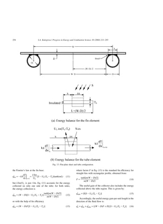 the Fourier’s law at the fin base:
q0
fin ¼ 2kd
dT
dx



x¼L
¼
k dm
UL
½S2ULðTb 2TaÞtanhðmLÞ ð11Þ
but k dm=UL is just 1/m. Eq. (11) accounts for the energy
collected on only one side of the tube; for both sides,
the energy collection is
q0
fin ¼ ðW 2DÞ½S2ULðTb 2TaÞ
tanh½mðW 2DÞ=2
mðW 2DÞ=2
ð12Þ
or with the help of fin efficiency
q0
fin ¼ ðW 2DÞF½S2ULðTb 2TaÞ ð13Þ
where factor F in Eq. (13) is the standard fin efficiency for
straight fins with rectangular profile, obtained from:
F ¼
tanh½mðW 2DÞ=2
mðW 2DÞ=2
ð14Þ
The useful gain of the collector also includes the energy
collected above the tube region. This is given by:
q0
tube ¼ D½S2ULðTb 2TaÞ ð15Þ
Accordingly, the useful energy gain per unit length in the
direction of the fluid flow is:
q0
u ¼ q0
fin þq0
tube ¼ ½ðW 2DÞF þD½S2ULðTb 2TaÞ ð16Þ
Fig. 13. Flat-plate sheet and tube configuration.
S.A. Kalogirou / Progress in Energy and Combustion Science 30 (2004) 231–295
254
 
