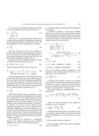 This energy must be ultimately transferred to the fluid,
which can be expressed in terms of two resistances as:
q0
u ¼
Tb 2Tf
1
hfipDi
þ
1
Cb
ð17Þ
In Eq. (17), Cb is the bond conductance which can be
estimated from knowledge of the bond thermal conductivity
kb; the average bond thickness g; and the bond width b. The
bond conductance on a per unit length basis is given by:
Cb ¼
kbb
g
ð18Þ
The bond conductance can be very important in
accurately describing the collector performance and gener-
ally it is necessary to have good metal-to-metal contact so
that the bond conductance is greater that 30 W/m K and
preferably the tube should be welded to the fin.
Solving Eq. (17) for Tb; substituting it into Eq. (16) and
solving the result for the useful gain, we get
q0
u ¼ WF0
½S 2 ULðTf 2 TaÞ ð19Þ
where the collector efficiency factor F0
is given by:
F0
¼
1
UL
W
1
UL½D þ ðW 2 DÞF
þ
1
Cb
þ
1
pDihfi

  ð20Þ
A physical interpretation of F0
is that it represents the ratio
of the actual useful energy gain to the useful energy gain
that would result if the collector absorbing surface had been
at the local fluid temperature. It should be noted that the
denominator of Eq. (20) is the heat transfer resistance from
the fluid to the ambient air. This resistance can be represented
as 1=Uo: Therefore, another interpretation of F0
is:
F0
¼
Uo
UL
ð21Þ
The collector efficiency factor is essentially a constant
factor for any collector design and fluid flow rate. The ratio of
UL to Cb; the ratio of UL to hfi; and the fin efficiency F are the
only variables appearing in Eq. (20) that may be functions of
temperature. For most collector designs F is the most
important of these variables in determining F0
: The factor F0
is a function of UL and hfi; each of which has some
temperature dependence, but it is not a strong function of
temperature. Additionally, the collector efficiency factor
decreases with increased tube center-to-center distances and
increases with increases in both material thicknesses and
thermal conductivity. Increasing the overall loss coefficient
decreases F0
while increasing the fluid-tube heat transfer
coefficient increases F0
:
The overall heat loss coefficient is a complicated
function of the collector construction and its operating
conditions and it is given by the following expression
UL ¼ Ut þ Ub þ Ue ð22Þ
i.e. it is the heat transfer resistance from the absorber plate to
the ambient air.
In addition to serving as a heat trap by admitting
shortwave solar radiation and retaining longwave thermal
radiation, the glazing also reduces heat loss by convection.
The insulating effect of the glazing is enhanced by the use of
several sheets of glass, or glass plus plastic. The top loss
coefficient in Eq. (22) is given by [98]:
Ut ¼
1
Ng
C
Tp
Tav 2 Ta
Ng þ f
 #0:33
þ
1
hw
þ
sðT2
av þ T2
a ÞðTav þ TaÞ
1
1p þ 0:05Ngð1 2 1pÞ
þ
2Ng þ f 2 1
1g
2 Ng
ð23Þ
where
hw ¼ 5:7 þ 3:8W ð24Þ
f ¼ ð1 2 0:04hw þ 0:0005h2
wÞð1 þ 0:091NgÞ ð25Þ
C ¼ 365:9ð1 2 0:00883b þ 0:0001298b2
Þ ð26Þ
and Tp is the collector stagnation temperature, i.e. the
temperature of the absorbing plate when the flow rate is
equal to zero, and is obtained from:
Tp ¼
GtðtaÞ
UL
þ Ta ð27Þ
As usually good insulation is used in the collector
construction, the loss coefficient for the bottom and edges of
the collector, Ub and Ue; in Eq. (22) is constant, and its
estimation is straightforward. The heat loss from the back of
the plate rarely exceeds 10% of the upward loss.
The overall transmittance–absorptance product ðtaÞ is
determined as:
ðtaÞ ¼
IbT ðtaÞb þ Id
1 þ cos b
2
 
ðtaÞs þ rI
1 2 cos b
2
 
ðtaÞg
I
ð28Þ
Finally, the collector efficiency can be obtained by
dividing qu by (GtAc). Therefore,
n ¼ FR ta 2
ULðTi 2 TaÞ
Gt

 
ð29Þ
For incident angles below about 358, the product t times
a is essentially constant and Eqs. (2) and (29) are linear with
respect to the parameter ðTi 2 TaÞ=Gt; as long as UL remains
constant.
3.2. Concentrating collectors performance
For concentrating collector both optical and thermal
analyses are required.
S.A. Kalogirou / Progress in Energy and Combustion Science 30 (2004) 231–295 255
 