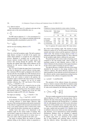 3.2.1. Optical analysis
The concentration ratio (C) is defined as the ratio of the
aperture area to the receiver/absorber area, i.e.
C ¼
Aa
Ar
ð30Þ
For FPC with no reflectors, C ¼ 1: For concentrators C is
always greater than 1. For a single axis tracking collector the
maximum possible concentration is given by [1,97]:
Cmax ¼
1
sinðumÞ
ð31Þ
and for two-axes tracking collector [1,97]
Cmax ¼
1
sin2ðumÞ
ð32Þ
where um is the half acceptance angle. The half acceptance
angle denotes coverage of one-half of the angular zone
within which radiation is accepted by the concentrator’s
receiver. Radiation is accepted over an angle of 2um
because radiation incident within this angle reaches the
receiver after passing through the aperture. This angle
describes the angular field within which radiation can be
collected by the receiver without having to track the
concentrator.
Eqs. (31) and (32) define the upper limit of concentration
that may be obtained for a given collector viewing angle.
For a stationary CPC the angle um depends on the motion of
the sun in the sky. For example, for a CPC having its axis in
a N–S direction and tilted from the horizontal such that the
plane of the sun’s motion is normal to the aperture, the
acceptance angle is related to the range of hours over which
sunshine collection is required, e.g. for 6 h of useful
sunshine collection 2um ¼ 908 (sun travels 158/h). In this
case Cmax ¼ 1=sinð458Þ ¼ 1:41:
For a tracking collector um is limited by the size of the
sun’s disk, small scale errors and irregularities of the
reflector surface and tracking errors. For a perfect collector
and tracking system Cmax depends only on the sun’s disk
which has a width of 0.538 (320
) [97]. Therefore,
For single axis tracking: Cmax ¼ 1=sinð160
Þ ¼ 216
For full tracking: Cmax ¼ 1=sin2
ð160
Þ ¼ 46 747
It can, therefore, be concluded that the concentration ratio
for moving collectors is much higher. However, high
accuracy of the tracking mechanism and careful construction
of the collector is required with increased concentration ratio
as um is very small. In practice, due to various errors, much
lower values that the above maximum ones are employed.
Another factor that needs to be determined is the
incidence angle for the various modes of tracking. This
can be about a single axis or about two axes. In the case of
single axis mode the motion can be in various ways, i.e.
east–west, north–south or parallel to the earth’s axis.
The mode of tracking affects the amount of incident
radiation falling on the collector surface in proportion to
the cosine of the incidence angle. The amount of energy
falling on a surface of 1 m2
for four modes of tracking for the
summer and winter solstices and the equinoxes is shown in
Table 6 [64]. The amount of energy shown in Table 6 is
obtained by applying a radiation model [12]. This is affected
by the incidence angle which is different for each mode.
The performance of the various modes of tracking can be
compared to the full tracking mode, which collects the
maximum amount of solar radiation, shown as 100% in
Table 6. Relations for the estimation of the angle of incidence
for the various modes of tracking are given in Table 7.
The optical efficiency is defined as the ratio of the energy
absorbed by the receiver to the energy incident on the
collector’s aperture. The optical efficiency depends on the
optical properties of the materials involved, the geometry of
the collector, and the various imperfections arising from the
construction of the collector. In equation form [99]:
no ¼ rtag½ð1 2 Af tanðuÞÞcosðuÞ ð33Þ
The geometry of the collector dictates the geometric
factor Af; which is a measure of the effective reduction of the
aperture area due to abnormal incidence effects. For a PTC,
its value can be obtained by the following relation [100]:
Af ¼
2
3
Wahp þ fWa 1 þ
W2
a
48f2
 #
ð34Þ
The most complex parameter involved in determining the
optical efficiency of a PTC is the intercept factor. This is
defined as the ratio of the energy intercepted by the receiver
to the energy reflected by the focusing device, i.e. parabola
[99]. Its value depends on the size of the receiver, the surface
angle errors of the parabolic mirror, and solar beam spread.
The errors associated with the parabolic surface are of
two types, random and non-random [101]. Random errors
are defined as those errors which are truly random in nature
and, therefore, can be represented by normal probability
distributions. Random errors are identified as apparent
changes in the sun’s width, scattering effects caused
by random slope errors (i.e. distortion of the parabola
due to wind loading) and scattering effects associated
with the reflective surface. Non-random errors arise in
Table 6
Comparison of energy absorbed for various modes of tracking
Tracking mode Solar energy
(kW h/m2
)
Percent to full tracking
E SS WS E SS WS
Full tracking 8.43 10.60 5.70 100.0 100.0 100.0
E–W polar 8.43 9.73 5.23 100.0 91.7 91.7
N–S horizontal 6.22 7.85 4.91 73.8 74.0 86.2
E–W horizontal 7.51 10.36 4.47 89.1 97.7 60.9
Note: E: equinoxes, SS: summer solstice, WS: winter solstice.
S.A. Kalogirou / Progress in Energy and Combustion Science 30 (2004) 231–295
256
 