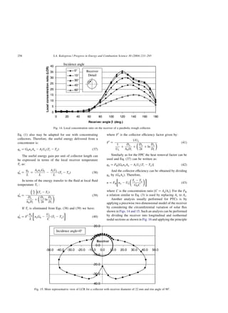 Eq. (1) also may be adapted for use with concentrating
collectors. Therefore, the useful energy delivered from a
concentrator is:
qu ¼ GbnoAa 2 ArULðTr 2 TaÞ ð37Þ
The useful energy gain per unit of collector length can
be expressed in terms of the local receiver temperature
Tr as:
q0
u ¼
qu
L
¼
AanoGb
L
2
ArUL
L
ðTr 2 TaÞ ð38Þ
In terms of the energy transfer to the fluid at local fluid
temperature Tf :
q0
u ¼
Ar
L
 
ðTr 2 TfÞ
Do
hfiDi
þ
Do
2k
ln
Do
Di
  ð39Þ
If Tr is eliminated from Eqs. (38) and (39) we have:
q0
u ¼ F0 Aa
L
noGb 2
UL
C
ðTf 2 TaÞ

 
ð40Þ
where F0
is the collector efficiency factor given by:
F0
¼
1=UL
1
UL
þ
Do
hfiDi
þ
Do
2k
þ ln
Do
Di
  ð41Þ
Similarly as for the FPC the heat removal factor can be
used and Eq. (37) can be written as:
qu ¼ FR½GbnoAa 2 ArULðTi 2 TaÞ ð42Þ
And the collector efficiency can be obtained by dividing
qu by (GbAa). Therefore,
n ¼ FR no 2 UL
Ti 2 Ta
GbC
 

 
ð43Þ
where C is the concentration ratio ½C ¼ Aa=Ar: For the FR
a relation similar to Eq. (3) is used by replacing Ac to Ar:
Another analysis usually performed for PTCs is by
applying a piecewise two-dimensional model of the receiver
by considering the circumferential variation of solar flux
shown in Figs. 14 and 15. Such an analysis can be performed
by dividing the receiver into longitudinal and isothermal
nodal sections as shown in Fig. 16 and applying the principle
Fig. 14. Local concentration ratio on the receiver of a parabolic trough collector.
Fig. 15. More representative view of LCR for a collector with receiver diameter of 22 mm and rim angle of 908.
S.A. Kalogirou / Progress in Energy and Combustion Science 30 (2004) 231–295
258
 