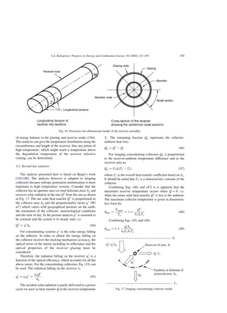 of energy balance to the glazing and receiver nodes [104].
This analysis can give the temperature distribution along the
circumference and length of the receiver, thus any points of
high temperature, which might reach a temperature above
the degradation temperature of the receiver selective
coating, can be determined.
3.3. Second law analysis
The analysis presented here is based on Bejan’s work
[105,106]. The analysis however is adapted to imaging
collectors because entropy generation minimisation is more
important to high temperature systems. Consider that the
collector has an aperture area (or total heliostat area) Aa and
receives solar radiation at the rate Qp
from the sun as shown
in Fig. 17. The net solar heat transfer Qp
is proportional to
the collector area Aa and the proportionality factor qp
(W/
m2
) which varies with geographical position on the earth,
the orientation of the collector, meteorological conditions
and the time of day. In the present analysis qp
is assumed to
be constant and the system is in steady state, i.e.
Qp
¼ qp
Aa ð44Þ
For concentrating systems qp
is the solar energy falling
on the reflector. In order to obtain the energy falling on
the collector receiver the tracking mechanism accuracy, the
optical errors of the mirror including its reflectance and the
optical properties of the receiver glazing must be
considered.
Therefore, the radiation falling on the receiver qp
o is a
function of the optical efficiency, which accounts for all the
above errors. For the concentrating collectors, Eq. (33) can
be used. The radiation falling on the receiver is:
qp
o ¼ noqp
¼
noQp
Aa
ð45Þ
The incident solar radiation is partly delivered to a power
cycle (or user) as heat transfer Q at the receiver temperature
Tr: The remaining fraction Qo represents the collector-
ambient heat loss:
Qo ¼ Qp
2 Q ð46Þ
For imaging concentrating collectors Qo is proportional
to the receiver-ambient temperature difference and to the
receiver area as:
Qo ¼ UrArðTr 2 ToÞ ð47Þ
where Ur is the overall heat transfer coefficient based on Ar:
It should be noted that Ur is a characteristic constant of the
collector.
Combining Eqs. (46) and (47) it is apparent that the
maximum receiver temperature occurs when Q ¼ 0; i.e.
when the entire solar heat transfer Qp
is lost to the ambient.
The maximum collector temperature is given in dimension-
less form by:
umax ¼
Tr;max
To
¼ 1 þ
Qp
UrArTo
ð48Þ
Combining Eqs. (45) and (48):
umax ¼ 1 þ
qp
oAa
noUrArTo
ð49Þ
Fig. 16. Piecewise two-dimensional model of the receiver assembly.
Fig. 17. Imaging concentrating collector model.
S.A. Kalogirou / Progress in Energy and Combustion Science 30 (2004) 231–295 259
 
