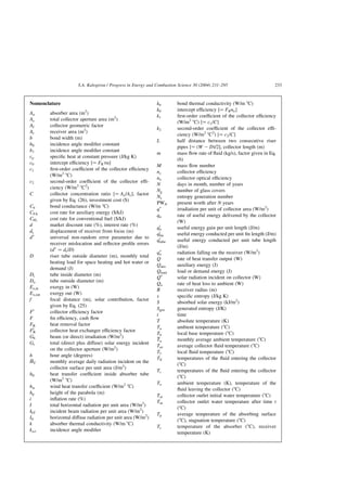 Nomenclature
Aa absorber area (m2
)
Ac total collector aperture area (m2
)
Af collector geometric factor
Ar receiver area (m2
)
b bond width (m)
b0 incidence angle modifier constant
b1 incidence angle modifier constant
cp specific heat at constant pressure (J/kg K)
c0 intercept efficiency ½¼ FRta
c1 first-order coefficient of the collector efficiency
(W/m2
8C)
c2 second-order coefficient of the collector effi-
ciency (W/m2
8C2
)
C collector concentration ratio ½¼ Aa=Ar; factor
given by Eq. (26), investment cost ($)
Cb bond conductance (W/m 8C)
CFA cost rate for auxiliary energy ($/kJ)
CFL cost rate for conventional fuel ($/kJ)
d market discount rate (%), interest rate (%)
dr displacement of receiver from focus (m)
dp
universal non-random error parameter due to
receiver mislocation and reflector profile errors
ðdp
¼ dr=DÞ
D riser tube outside diameter (m), monthly total
heating load for space heating and hot water or
demand (J)
Di tube inside diameter (m)
Do tube outside diameter (m)
Ex;in exergy in (W)
Ex;out exergy out (W)
f focal distance (m), solar contribution, factor
given by Eq. (25)
F0
collector efficiency factor
F fin efficiency, cash flow
FR heat removal factor
F0
R collector heat exchanger efficiency factor
Gb beam (or direct) irradiation (W/m2
)
Gt total (direct plus diffuse) solar energy incident
on the collector aperture (W/m2
)
h hour angle (degrees)

HT monthly average daily radiation incident on the
collector surface per unit area (J/m2
)
hfi heat transfer coefficient inside absorber tube
(W/m2
8C)
hw wind heat transfer coefficient (W/m2
8C)
hp height of the parabola (m)
i inflation rate (%)
I total horizontal radiation per unit area (W/m2
)
IbT incident beam radiation per unit area (W/m2
)
Id horizontal diffuse radiation per unit area (W/m2
)
k absorber thermal conductivity (W/m 8C)
kat incidence angle modifier
kb bond thermal conductivity (W/m 8C)
k0 intercept efficiency ½¼ FRno
k1 first-order coefficient of the collector efficiency
(W/m2
8C) ½¼ c1=C
k2 second-order coefficient of the collector effi-
ciency (W/m2
8C2
) ½¼ c2=C
L half distance between two consecutive riser
pipes ½¼ ðW 2 DÞ=2; collector length (m)
m mass flow rate of fluid (kg/s), factor given in Eq.
(6)
M mass flow number
nc collector efficiency
no collector optical efficiency
N days in month, number of years
Ng number of glass covers
Ns entropy generation number
PWN present worth after N years
qp
irradiation per unit of collector area (W/m2
)
qu rate of useful energy delivered by the collector
(W)
q0
u useful energy gain per unit length (J/m)
q0
fin useful energy conducted per unit fin length (J/m)
q0
tube useful energy conducted per unit tube length
(J/m)
qp
o radiation falling on the receiver (W/m2
)
Q rate of heat transfer output (W)
Qaux auxiliary energy (J)
Qload load or demand energy (J)
Qp
solar radiation incident on collector (W)
Qo rate of heat loss to ambient (W)
R receiver radius (m)
s specific entropy (J/kg K)
S absorbed solar energy (kJ/m2
)
Sgen generated entropy (J/K)
t time
T absolute temperature (K)
Ta ambient temperature (8C)
Tb local base temperature (8C)

Ta monthly average ambient temperature (8C)
Tav average collector fluid temperature (8C)
Tf local fluid temperature (8C)
Tfi temperatures of the fluid entering the collector
(8C)
Ti temperatures of the fluid entering the collector
(8C)
To ambient temperature (K), temperature of the
fluid leaving the collector (8C)
Toi collector outlet initial water temperature (8C)
Tot collector outlet water temperature after time t
(8C)
Tp average temperature of the absorbing surface
(8C), stagnation temperature (8C)
Tr temperature of the absorber (8C), receiver
temperature (K)
S.A. Kalogirou / Progress in Energy and Combustion Science 30 (2004) 231–295 233
 