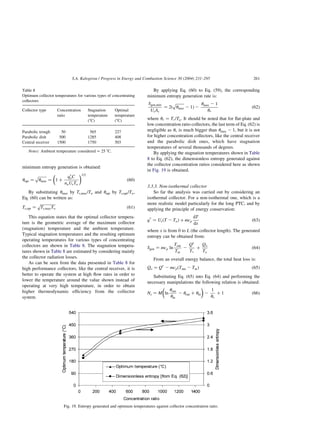 minimum entropy generation is obtained:
uopt ¼
ﬃﬃﬃﬃﬃ
ﬃ
umax
p
¼ 1 þ
qp
oC
noUrTo
 1=2
ð60Þ
By substituting umax by Tr;max=To and uopt by Tr;opt=To;
Eq. (60) can be written as:
Tr;opt ¼
ﬃﬃﬃﬃﬃﬃﬃﬃﬃﬃ
Tr;maxTo
p
ð61Þ
This equation states that the optimal collector tempera-
ture is the geometric average of the maximum collector
(stagnation) temperature and the ambient temperature.
Typical stagnation temperatures and the resulting optimum
operating temperatures for various types of concentrating
collectors are shown in Table 8. The stagnation tempera-
tures shown in Table 8 are estimated by considering mainly
the collector radiation losses.
As can be seen from the data presented in Table 8 for
high performance collectors, like the central receiver, it is
better to operate the system at high flow rates in order to
lower the temperature around the value shown instead of
operating at very high temperature, in order to obtain
higher thermodynamic efficiency from the collector
system.
By applying Eq. (60) to Eq. (59), the corresponding
minimum entropy generation rate is:
Sgen;min
UrAr
¼ 2ð
ﬃﬃﬃﬃﬃ
ﬃ
umax
p
2 1Þ 2
umax 2 1
up
ð62Þ
where up ¼ Tp=To: It should be noted that for flat-plate and
low concentration ratio collectors, the last term of Eq. (62) is
negligible as up is much bigger than umax 2 1; but it is not
for higher concentration collectors, like the central receiver
and the parabolic dish ones, which have stagnation
temperatures of several thousands of degrees.
By applying the stagnation temperatures shown in Table
8 to Eq. (62), the dimensionless entropy generated against
the collector concentration ratios considered here as shown
in Fig. 19 is obtained.
3.3.3. Non-isothermal collector
So far the analysis was carried out by considering an
isothermal collector. For a non-isothermal one, which is a
more realistic model particularly for the long PTC, and by
applying the principle of energy conservation:
qp
¼ UrðT 2 ToÞ þ mcp
dT
dx
ð63Þ
where x is from 0 to L (the collector length). The generated
entropy can be obtained from:
Sgen ¼ mcp ln
Tout
Tin
2
Qp
Tp
þ
Qo
To
ð64Þ
From an overall energy balance, the total heat loss is:
Qo ¼ Qp
2 mcpðTout 2 TinÞ ð65Þ
Substituting Eq. (65) into Eq. (64) and performing the
necessary manipulations the following relation is obtained:
Ns ¼ M ln
uout
uin
2 uout þ uin
 
2
1
up
þ 1 ð66Þ
Table 8
Optimum collector temperatures for various types of concentrating
collectors
Collector type Concentration
ratio
Stagnation
temperature
(8C)
Optimal
temperature
(8C)
Parabolic trough 50 565 227
Parabolic dish 500 1285 408
Central receiver 1500 1750 503
Notes: Ambient temperature considered ¼ 25 8C.
Fig. 19. Entropy generated and optimum temperatures against collector concentration ratio.
S.A. Kalogirou / Progress in Energy and Combustion Science 30 (2004) 231–295 261
 