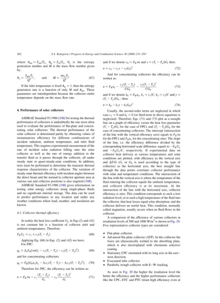 where uout ¼ Tout=To; uin ¼ Tin=To; Ns is the entropy
generation number and M is the mass flow number given
by:
Ns ¼
SgenTo
Qp ; and M ¼
mcpTo
Qp ð67Þ
If the inlet temperature is fixed uin ¼ 1; then the entropy
generation rate is a function of only M and uout: These
parameters are interdependent because the collector outlet
temperature depends on the mass flow rate.
4. Performance of solar collectors
ASHRAE Standard 93:1986 [108] for testing the thermal
performance of collectors is undoubtedly the one most often
used to evaluate the performance of flat-plate and concen-
trating solar collectors. The thermal performance of the
solar collector is determined partly by obtaining values of
instantaneous efficiency for different combinations of
incident radiation, ambient temperature, and inlet fluid
temperature. This requires experimental measurement of the
rate of incident solar radiation falling onto the solar
collector as well as the rate of energy addition to the
transfer fluid as it passes through the collector, all under
steady state or quasi-steady-state conditions. In addition,
tests must be performed to determine the transient thermal
response characteristics of the collector. The variation of
steady-state thermal efficiency with incident angles between
the direct beam and the normal to collector aperture area at
various sun and collector positions is also required [108].
ASHRAE Standard 93:1986 [108] gives information on
testing solar energy collectors using single-phase fluids
and no significant internal storage. The data can be used
to predict performance in any location and under any
weather conditions where load, weather, and insolation are
known.
4.1. Collector thermal efficiency
In reality the heat loss coefficient UL in Eqs (2) and (42)
is not constant but is a function of collector inlet and
ambient temperatures. Therefore:
FRUL ¼ c1 þ c2ðTi 2 TaÞ ð68Þ
Applying Eq. (68) in Eqs. (2) and (42) we have:
For FPC:
qu ¼ AaFR½taGt 2 c1ðTi 2 TaÞ 2 c2ðTi 2 TaÞ2
 ð69Þ
and for concentrating collectors:
qu ¼ FR½GbnoAa 2 Arc1ðTi 2 TaÞ 2 Arc2ðTi 2 TaÞ2
 ð70Þ
Therefore for FPC, the efficiency can be written as:
n ¼ FRta 2 c1
ðTi 2 TaÞ
Gt
2 c2
ðTi 2 TaÞ2
Gt
ð71Þ
and if we denote c0 ¼ FRta and x ¼ ðTi 2 TaÞ=Gt then:
n ¼ c0 2 c1x 2 c2Gtx2
ð72Þ
And for concentrating collectors the efficiency can be
written as:
n ¼ FRno 2
c1ðTi 2 TaÞ
CGb
2
c2ðTi 2 TaÞ2
CGb
ð73Þ
and if we denote k0 ¼ FRno; k1 ¼ c1=C; k2 ¼ c2=C and y ¼
ðTi 2 TaÞ=Gb : then:
n ¼ k0 2 k1y 2 k2Gby2
ð74Þ
Usually, the second-order terms are neglected in which
case c2 ¼ 0 and k2 ¼ 0 (or third-term in above equations is
neglected). Therefore, Eqs. (71) and (73) plot as a straight
line on a graph of efficiency versus the heat loss parameter
ðTi 2 TaÞ=Gt for the case of FPCs and ðTi 2 TaÞ=Gb for the
case of concentrating collectors. The intercept (intersection
of the line with the vertical efficiency axis) equals to FRta
for the FPCs and FRno for the concentrating ones. The slope
of the line, i.e. the efficiency difference divided by the
corresponding horizontal scale difference, equals to 2FRUL
and 2FRUL=C; respectively. If experimental data on
collector heat delivery at various temperatures and solar
conditions are plotted, with efficiency as the vertical axis
and DT=G (Gt or Gb is used according to the type of
collector) as the horizontal axis, the best straight line
through the data points correlates collector performance
with solar and temperature conditions. The intersection of
the line with the vertical axis is where the temperature of the
fluid entering the collector equals the ambient temperature,
and collector efficiency is at its maximum. At the
intersection of the line with the horizontal axis, collector
efficiency is zero. This condition corresponds to such a low
radiation level, or to such a high temperature of the fluid into
the collector, that heat losses equal solar absorption, and the
collector delivers no useful heat. This condition, normally
called stagnation, usually occurs when no fluid flows in the
collector.
A comparison of the efficiency of various collectors at
irradiation levels of 500 and 1000 W/m2
is shown in Fig. 20.
Five representative collector types are considered:
† Flat-plate collector.
† Advanced flat-plate collector (AFP). In this collector the
risers are ultrasonically welded to the absorbing plate,
which is also electroplated with chromium selective
coating.
† Stationary CPC orientated with its long axis in the east–
west direction.
† Evacuated tube collector.
† Parabolic trough collector with E–W tracking.
As seen in Fig. 20 the higher the irradiation level the
better the efficiency and the higher performance collectors
like the CPC, ETC and PTC retain high efficiency even at
S.A. Kalogirou / Progress in Energy and Combustion Science 30 (2004) 231–295
262
 