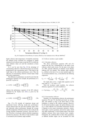 higher collector inlet temperatures. It should be noted that
the radiation levels examined are considered as global
radiation for all collector types except the PTC for which the
same radiation values are used but considered as beam
radiation.
As it can be seen from Fig. 20 the advantage of
concentrating collectors is that the heat losses are inversely
proportional to the concentration ratio C. This leads to the
small slope of the collector performance curve. Thus the
efficiency of concentrating collectors remains high at high
inlet-water temperatures.
The difference in performance can also be seen from the
performance equations. For example, the performance of a
good FPC is given by
n ¼ 0:792 2 6:65
DT
Gt
 
2 0:06
DT2
Gt
!
ð75Þ
whereas the performance equation of the IST collector
(obtained by the Sandia tests [83]) as given by the
manufacturer is:
n ¼ 0:762 2 0:2125
DT
Gb
 
2 0:001672
DT2
Gb
!
ð76Þ
Eqs. (71)–(74) include all important design and
operational factors affecting steady-state performance
except collector flow rate and solar incidence angle. Flow
rate inherently affects performance through the average
absorber temperature. If the heat removal rate is reduced, the
average absorber temperature increases, and more heat is
lost. If the flow is increased, collector absorber temperature
and heat loss decreases. The effect of solar incidence angle
is accounted by the incidence angle modifier.
4.2. Collector incidence angle modifier
4.2.1. Flat-plate collectors
The above performance equations (69) and (71)
assume that the sun is perpendicular to the plane of the
collector, which rarely occurs. For the glass cover plates
of a FPC, specular reflection of radiation occurs thereby
reducing the ðtaÞ product. The incident angle modifier
kat; defined as the ratio of ta at some incident angle u to
ta at normal radiation ðtaÞn; is described by the following
expression:
kat ¼ 1 2 b0
1
cosðuÞ
2 1
 
2 b1
1
cosðuÞ
2 1
 2
ð77Þ
For single glass cover, a single-order equation can be
used with b0 ¼ 20:1 and b1 ¼ 0:
With the incidence angle modifier, the collector
efficiency equation (71) can be modified as:
n ¼ FRðtaÞnkat 2 c1
ðTi 2 TaÞ
Gt
2 c2
ðTi 2 TaÞ2
Gt
ð78Þ
4.2.2. Concentrating collectors
Similarly, for concentrating collectors the performance
equations (70) and (73) described previously are reason-
ably well defined as long as the direct beam of solar
irradiation is normal to the collector aperture. However,
for off-normal incidence angles, the optical efficiency term
ðnoÞ is often difficult to be described analytically because
it depends on the actual concentrator geometry, concen-
trator optics, receiver geometry and receiver optics which
may differ significantly. As the incident angle of the beam
radiation increases these terms become more complex.
Fortunately, the combined effect of these three parameters
at different incident angles can be accounted for with
Fig. 20. Comparison of the efficiency of various collectors at two irradiation levels, 500 and 1000 W/m2
.
S.A. Kalogirou / Progress in Energy and Combustion Science 30 (2004) 231–295 263
 
