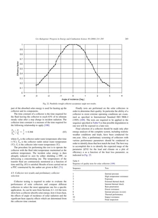 part of the absorbed solar energy is used for heating up the
collector and its components.
The time constant of a collector is the time required for
the fluid leaving the collector to reach 63% of its ultimate
steady value after a step change in incident radiation. The
collector time constant is a measure of the time required for
the following relationship to apply [108]:
Tot 2 Ti
Toi 2 Ti
¼
1
e
¼ 0:368 ð83Þ
where Tot is the collector outlet water temperature after time
t (8C); Toi is the collector outlet initial water temperature
(8C); Ti is the collector inlet water temperature (8C).
The procedure for performing this test is to operate the
collector with the fluid inlet temperature maintained at the
ambient temperature. The incident solar energy is then
abruptly reduced to zero by either shielding a FPC, or
defocusing a concentrating one. The temperatures of the
transfer fluid are continuously monitored as a function of
time until Eq. (83) is satisfied. Results of tests carried out on
a PTC constructed by the author are given in Ref. [71].
4.5. Collector test results and preliminary collector
selection
Collector testing is required in order to evaluate the
performance of solar collectors and compare different
collectors to select the most appropriate one for a specific
application. As can be seen from Sections 4.1–4.4 the tests
show how a collector absorbs solar energy, how it loses heat,
the effects of angle of incidence of solar radiation and the
significant heat capacity effects which are determined from
the collector time constant.
Finally tests are performed on the solar collectors in
order to determine their quality. In particular the ability of a
collector to resist extreme operating conditions are exam-
ined as specified in International Standard ISO 9806-2
(1995) [109]. The tests are required to be applied in the
sequence specified in Table 9 so that possible degradation in
one test will be exposed in a later test.
Final selection of a collector should be made only after
energy analyses of the complete system, including realistic
weather conditions and loads, have been conducted for
one year. Also, a preliminary screening of collectors with
various performance parameters should be conducted in
order to identify those that best match the load. The best way
to accomplish this is to identify the expected range of the
parameter DT=G for the load and climate on a plot of
efficiency n as a function of the heat loss parameter, as
indicated in Fig. 23.
Fig. 22. Parabolic trough collector acceptance angle test results.
Table 9
Sequence of quality tests for solar collectors [109]
Sequence Test
1 Internal pressure
2 High temperature resistance
3 Exposure
4 External thermal shock
5 Internal thermal shock
6 Rain penetration
7 Freeze resistance
8 Internal pressure (re-test)
9 Thermal performance
10 Impact resistance
11 Final inspection
S.A. Kalogirou / Progress in Energy and Combustion Science 30 (2004) 231–295 265
 