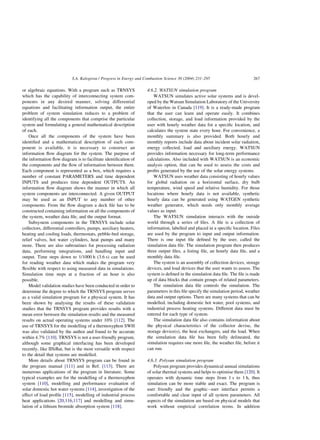 or algebraic equations. With a program such as TRNSYS
which has the capability of interconnecting system com-
ponents in any desired manner, solving differential
equations and facilitating information output, the entire
problem of system simulation reduces to a problem of
identifying all the components that comprise the particular
system and formulating a general mathematical description
of each.
Once all the components of the system have been
identified and a mathematical description of each com-
ponent is available, it is necessary to construct an
information flow diagram for the system. The purpose of
the information flow diagram is to facilitate identification of
the components and the flow of information between them.
Each component is represented as a box, which requires a
number of constant PARAMETERS and time dependent
INPUTS and produces time dependent OUTPUTS. An
information flow diagram shows the manner in which all
system components are interconnected. A given OUTPUT
may be used as an INPUT to any number of other
components. From the flow diagram a deck file has to be
constructed containing information on all the components of
the system, weather data file, and the output format.
Subsystem components in the TRNSYS include solar
collectors, differential controllers, pumps, auxiliary heaters,
heating and cooling loads, thermostats, pebble-bed storage,
relief valves, hot water cylinders, heat pumps and many
more. There are also subroutines for processing radiation
data, performing integrations, and handling input and
output. Time steps down to 1/1000 h (3.6 s) can be used
for reading weather data which makes the program very
flexible with respect to using measured data in simulations.
Simulation time steps at a fraction of an hour is also
possible.
Model validation studies have been conducted in order to
determine the degree to which the TRNSYS program serves
as a valid simulation program for a physical system. It has
been shown by analysing the results of these validation
studies that the TRNSYS program provides results with a
mean error between the simulation results and the measured
results on actual operating systems under 10% [112]. The
use of TRNSYS for the modelling of a thermosyphon SWH
was also validated by the author and found to be accurate
within 4.7% [110]. TRNSYS is not a user-friendly program,
although some graphical interfacing has been developed
recently, like IISiBat, but is the most versatile with respect
to the detail that systems are modelled.
More details about TRNSYS program can be found in
the program manual [111] and in Ref. [113]. There are
numerous applications of the program in literature. Some
typical examples are for the modelling of a thermosyphon
system [110], modelling and performance evaluation of
solar domestic hot water systems [114], investigation of the
effect of load profile [115], modelling of industrial process
heat applications [20,116,117] and modelling and simu-
lation of a lithium bromide absorption system [118].
4.6.2. WATSUN simulation program
WATSUN simulates active solar systems and is devel-
oped by the Watsun Simulation Laboratory of the University
of Waterloo in Canada [119]. It is a ready-made program
that the user can learn and operate easily. It combines
collection, storage, and load information provided by the
user with hourly weather data for a specific location, and
calculates the system state every hour. For convenience, a
monthly summary is also provided. Both hourly and
monthly reports include data about incident solar radiation,
energy collected, load and auxiliary energy. WATSUN
provides information necessary for long-term performance
calculations. Also included with WATSUN is an economic
analysis option, that can be used to assess the costs and
profits generated by the use of the solar energy systems.
WATSUN uses weather data consisting of hourly values
for global radiation on a horizontal surface, dry bulb
temperature, wind speed and relative humidity. For those
locations where hourly data is not available, synthetic
hourly data can be generated using WATGEN synthetic
weather generator, which needs only monthly average
values as input.
The WATSUN simulation interacts with the outside
world through a series of files. A file is a collection of
information, labelled and placed in a specific location. Files
are used by the program to input and output information.
There is one input file defined by the user, called the
simulation data file. The simulation program then produces
three output files, a listing file, an hourly data file, and a
monthly data file.
The system is an assembly of collection devices, storage
devices, and load devices that the user wants to assess. The
system is defined in the simulation data file. The file is made
up of data blocks that contain groups of related parameters.
The simulation data file controls the simulation. The
parameters in this file specify the simulation period, weather
data and output options. There are many systems that can be
modelled, including domestic hot water, pool systems, and
industrial process heating systems. Different data must be
entered for each type of system.
The simulation data file also contains information about
the physical characteristics of the collector devise, the
storage device(s), the heat exchangers, and the load. When
the simulation data file has been fully delineated, the
simulation requires one more file, the weather file, before it
can run.
4.6.3. Polysun simulation program
Polysun program provides dynamical annual simulations
of solar thermal systems and helps to optimise them [120]. It
operates with dynamic time steps from 1 s to 1 h, thus
simulation can be more stable and exact. The program is
user friendly and the graphic–user interface permits a
comfortable and clear input of all system parameters. All
aspects of the simulation are based on physical models that
work without empirical correlation terms. In addition
S.A. Kalogirou / Progress in Energy and Combustion Science 30 (2004) 231–295 267
 
