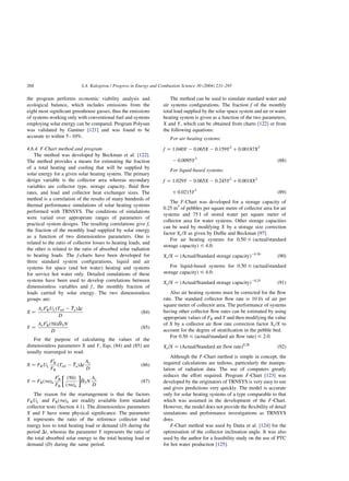 the program performs economic viability analysis and
ecological balance, which includes emissions from the
eight most significant greenhouse gasses, thus the emissions
of systems working only with conventional fuel and systems
employing solar energy can be compared. Program Polysun
was validated by Gantner [121] and was found to be
accurate to within 5–10%.
4.6.4. F-Chart method and program
The method was developed by Beckman et al. [122].
The method provides a means for estimating the fraction
of a total heating and cooling that will be supplied by
solar energy for a given solar heating system. The primary
design variable is the collector area whereas secondary
variables are collector type, storage capacity, fluid flow
rates, and load and collector heat exchanger sizes. The
method is a correlation of the results of many hundreds of
thermal performance simulations of solar heating systems
performed with TRNSYS. The conditions of simulations
were varied over appropriate ranges of parameters of
practical system designs. The resulting correlations give f,
the fraction of the monthly load supplied by solar energy
as a function of two dimensionless parameters. One is
related to the ratio of collector losses to heating loads, and
the other is related to the ratio of absorbed solar radiation
to heating loads. The f-charts have been developed for
three standard system configurations, liquid and air
systems for space (and hot water) heating and systems
for service hot water only. Detailed simulations of these
systems have been used to develop correlations between
dimensionless variables and f; the monthly fraction of
loads carried by solar energy. The two dimensionless
groups are:
X ¼
AcF0
RULðTref 2 
TaÞDt
D
ð84Þ
Y ¼
AcF0
RðtaÞ 
HTN
D
ð85Þ
For the purpose of calculating the values of the
dimensionless parameters X and Y; Eqs. (84) and (85) are
usually rearranged to read:
X ¼ FRUL
F0
R
FR
ðTref 2 
TaÞDt
Ac
D
ð86Þ
Y ¼ FRðtaÞn
F0
R
FR
ðtaÞ
ðtaÞn

 

HTN
Ac
D
ð87Þ
The reason for the rearrangement is that the factors
FRUL and FRðtaÞn are readily available form standard
collector tests (Section 4.1). The dimensionless parameters
X and Y have some physical significance. The parameter
X represents the ratio of the reference collector total
energy loss to total heating load or demand (D) during the
period Dt; whereas the parameter Y represents the ratio of
the total absorbed solar energy to the total heating load or
demand (D) during the same period.
The method can be used to simulate standard water and
air systems configurations. The fraction f of the monthly
total load supplied by the solar space system and air or water
heating system is given as a function of the two parameters,
X and Y; which can be obtained from charts [122] or from
the following equations:
For air heating systems:
f ¼ 1:040Y 2 0:065X 2 0:159Y2
þ 0:00187X2
2 0:0095Y3
ð88Þ
For liquid-based systems:
f ¼ 1:029Y 2 0:065X 2 0:245Y2
þ 0:0018X2
þ 0:0215Y3
ð89Þ
The F-Chart was developed for a storage capacity of
0.25 m3
of pebbles per square metre of collector area for air
systems and 75 l of stored water per square meter of
collector area for water systems. Other storage capacities
can be used by modifying X by a storage size correction
factor Xc=X as given by Duffie and Beckman [97].
For air heating systems for 0.50 # (actual/standard
storage capacity) # 4.0:
Xc=X ¼ ðActual=Standard storage capacityÞ20:30
ð90Þ
For liquid-based systems for 0.50 # (actual/standard
storage capacity) # 4.0:
Xc=X ¼ ðActual=Standard storage capacityÞ20:25
ð91Þ
Also air heating systems must be corrected for the flow
rate. The standard collector flow rate is 10 l/s of air per
square meter of collector area. The performance of systems
having other collector flow rates can be estimated by using
appropriate values of FR and Y and then modifying the value
of X by a collector air flow rate correction factor Xc=X to
account for the degree of stratification in the pebble bed.
For 0.50 # (actual/standard air flow rate) # 2.0:
Xc=X ¼ ðActual=Standard air flow rateÞ0:28
ð92Þ
Although the F-Chart method is simple in concept, the
required calculations are tedious, particularly the manipu-
lation of radiation data. The use of computers greatly
reduces the effort required. Program F-Chart [123] was
developed by the originators of TRNSYS is very easy to use
and gives predictions very quickly. The model is accurate
only for solar heating systems of a type comparable to that
which was assumed in the development of the F-Chart.
However, the model does not provide the flexibility of detail
simulations and performance investigations as TRNSYS
does.
F-Chart method was used by Datta et al. [124] for the
optimisation of the collector inclination angle. It was also
used by the author for a feasibility study on the use of PTC
for hot water production [125].
S.A. Kalogirou / Progress in Energy and Combustion Science 30 (2004) 231–295
268
 