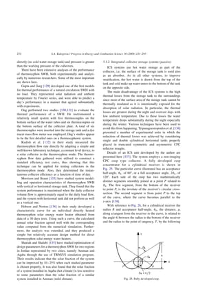 directly (no cold water storage tank) and pressure is greater
than the working pressure of the collectors.
There have been extensive analyses of the performance
of thermosyphon SWH, both experimentally and analyti-
cally by numerous researchers. Some of the most important
are shown here.
Gupta and Garg [129] developed one of the first models
for thermal performance of a natural circulation SWH with
no load. They represented solar radiation and ambient
temperature by Fourier series, and were able to predict a
day’s performance in a manner that agreed substantially
with experiments.
Ong performed two studies [130,131] to evaluate the
thermal performance of a SWH. He instrumented a
relatively small system with five thermocouples on the
bottom surface of the water tubes and six thermocouples on
the bottom surface of the collector plate. A total of six
thermocouples were inserted into the storage tank and a dye
tracer mass flow meter was employed. Ong’s studies appear
to be the first detailed ones on a thermosyphonic system.
Kudish et al. [132] in their study measured the
thermosyphon flow rate directly by adapting a simple and
well-known laboratory technique, a constant level device, to
a solar collector in the thermosyphon mode. The thermo-
syphon flow data gathered were utilised to construct a
standard efficiency test curve, thus showing that this
technique can be applied for testing collectors in the
thermosyphon mode. Also, they determined the instan-
taneous collector efficiency as a function of time of day.
Morrison and Braun [133] have studied system model-
ling and operation characteristics of thermosyphon SWH
with vertical or horizontal storage tank. They found that the
system performance is maximised when the daily collector
volume flow is approximately equal to the daily load flow,
and the system with horizontal tank did not perform as well
as a vertical one.
Hobson and Norton [134] in their study developed a
characteristic curve for an individual directly heated
thermosyphon solar energy water heater obtained from
data of a 30 days tests. Using such a curve, the calculated
annual solar fraction agreed well with the corresponding
value computed from the numerical simulation. Further-
more, the analysis was extended, and they produced a
simple but relatively accurate design method for direct
thermosyphon solar energy water heaters.
Shariah and Shalabi [135] have studied optimisation of
design parameters for a thermosyphon SWH for two regions
in Jordan represented by two cities, namely Amman and
Aqaba through the use of TRNSYS simulation program.
Their results indicate that the solar fraction of the system
can be improved by 10–25% when each studied parameter
is chosen properly. It was also found that the solar fraction
of a system installed in Aqaba (hot climate) is less sensitive
to some parameters than the solar fraction of a similar
system installed in Amman (mild climate).
5.1.2. Integrated collector storage systems (passive)
ICS systems use hot water storage as part of the
collector, i.e. the surface of the storage tank is used also
as an absorber. As in all other systems, to improve
stratification, the hot water is drawn from the top of the
tank and cold make-up water enters to the bottom of the tank
on the opposite side.
The main disadvantage of the ICS systems is the high
thermal losses from the storage tank to the surroundings
since most of the surface area of the storage tank cannot be
thermally insulated as it is intentionally exposed for the
absorption of solar radiation. In particular, the thermal
losses are greatest during the night and overcast days with
low ambient temperature. Due to these losses the water
temperature drops substantially during the night especially
during the winter. Various techniques have been used to
avoid this from happening. Tripanagnostopoulos et al. [136]
presented a number of experimental units in which the
reduction of thermal losses was achieved by considering
single and double cylindrical horizontal tanks properly
placed in truncated symmetric and asymmetric CPC
reflector troughs.
Details of an ICS unit developed by the author are
presented here [137]. The system employs a non-imaging
CPC cusp type collector. A fully developed cusp
concentrator for a cylindrical receiver is shown in
Fig. 25. The particular curve illustrated has an acceptance
half-angle, uA; of 608, or a full acceptance angle, 2uA; of
1208. Each side of the cusp has two mathematically
distinct segments smoothly joined at a point P related to
uA: The first segment, from the bottom of the receiver
to point P; is the involute of the receiver’s circular cross-
section. The second segment is from point P to the top
of the curve, where the curve becomes parallel to the
y-axis [138].
With reference to Fig. 26, for a cylindrical receiver the
radius R and acceptance half-angle, uA; the distance, r;
along a tangent from the receiver to the curve, is related to
the angle u; between the radius to the bottom of the receiver
and the radius to the point of tangency, T; by the following
Fig. 25. Fully developed cusp.
S.A. Kalogirou / Progress in Energy and Combustion Science 30 (2004) 231–295
272
 