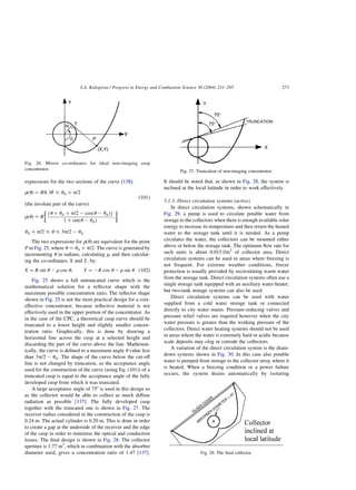 expressions for the two sections of the curve [138]:
rðuÞ ¼ Ru; lul # uA þ p=2
ðthe involute part of the curveÞ
ð101Þ
rðuÞ ¼ R
{u þ uA þ p=2 2 cosðu 2 uAÞ}
1 þ sinðu 2 uAÞ
;
 
uA þ p=2 # u # 3p=2 2 uA
The two expressions for rðuÞ are equivalent for the point
P in Fig. 25, where u ¼ uA þ p=2: The curve is generated by
incrementing u in radians, calculating r; and then calculat-
ing the co-ordinates, X and Y; by:
X ¼ R sin u 2 r cos u; Y ¼ 2R cos u 2 r sin u ð102Þ
Fig. 25 shows a full untruncated curve which is the
mathematical solution for a reflector shape with the
maximum possible concentration ratio. The reflector shape
shown in Fig. 25 is not the most practical design for a cost-
effective concentrator, because reflective material is not
effectively used in the upper portion of the concentrator. As
in the case of the CPC, a theoretical cusp curve should be
truncated to a lower height and slightly smaller concen-
tration ratio. Graphically, this is done by drawing a
horizontal line across the cusp at a selected height and
discarding the part of the curve above the line. Mathemat-
ically, the curve is defined to a maximum angle u value less
than 3p=2 2 uA: The shape of the curve below the cut-off
line is not changed by truncation, so the acceptance angle
used for the construction of the curve (using Eq. (101)) of a
truncated cusp is equal to the acceptance angle of the fully
developed cusp from which it was truncated.
A large acceptance angle of 758 is used in this design so
as the collector would be able to collect as much diffuse
radiation as possible [137]. The fully developed cusp
together with the truncated one is shown in Fig. 27. The
receiver radius considered in the construction of the cusp is
0.24 m. The actual cylinder is 0.20 m. This is done in order
to create a gap at the underside of the receiver and the edge
of the cusp in order to minimise the optical and conduction
losses. The final design is shown in Fig. 28. The collector
aperture is 1.77 m2
, which in combination with the absorber
diameter used, gives a concentration ratio of 1.47 [137].
It should be noted that, as shown in Fig. 28, the system is
inclined at the local latitude in order to work effectively.
5.1.3. Direct circulation systems (active)
In direct circulation systems, shown schematically in
Fig. 29, a pump is used to circulate potable water from
storage to the collectors when there is enough available solar
energy to increase its temperature and then return the heated
water to the storage tank until it is needed. As a pump
circulates the water, the collectors can be mounted either
above or below the storage tank. The optimum flow rate for
such units is about 0.015 l/m2
of collector area. Direct
circulation systems can be used in areas where freezing is
not frequent. For extreme weather conditions, freeze
protection is usually provided by recirculating warm water
from the storage tank. Direct circulation systems often use a
single storage tank equipped with an auxiliary water heater,
but two-tank storage systems can also be used.
Direct circulation systems can be used with water
supplied from a cold water storage tank or connected
directly to city water mains. Pressure-reducing valves and
pressure relief valves are required however when the city
water pressure is greater than the working pressure of the
collectors. Direct water heating systems should not be used
in areas where the water is extremely hard or acidic because
scale deposits may clog or corrode the collectors.
A variation of the direct circulation system is the drain-
down systems shown in Fig. 30. In this case also potable
water is pumped from storage to the collector array where it
is heated. When a freezing condition or a power failure
occurs, the system drains automatically by isolating
Fig. 26. Mirror co-ordinates for ideal non-imaging cusp
concentrator. Fig. 27. Truncation of non-imaging concentrator.
Fig. 28. The final collector.
S.A. Kalogirou / Progress in Energy and Combustion Science 30 (2004) 231–295 273
 