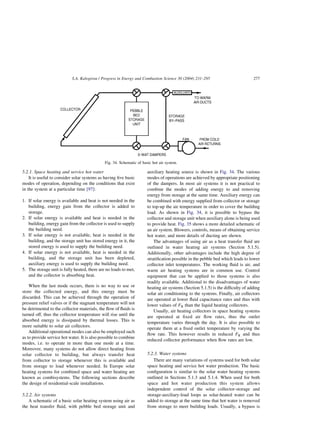 5.2.1. Space heating and service hot water
It is useful to consider solar systems as having five basic
modes of operation, depending on the conditions that exist
in the system at a particular time [97]:
1. If solar energy is available and heat is not needed in the
building, energy gain from the collector is added to
storage.
2. If solar energy is available and heat is needed in the
building, energy gain from the collector is used to supply
the building need.
3. If solar energy is not available, heat is needed in the
building, and the storage unit has stored energy in it, the
stored energy is used to supply the building need.
4. If solar energy is not available, heat is needed in the
building, and the storage unit has been depleted,
auxiliary energy is used to supply the building need.
5. The storage unit is fully heated, there are no loads to met,
and the collector is absorbing heat.
When the last mode occurs, there is no way to use or
store the collected energy, and this energy must be
discarded. This can be achieved through the operation of
pressure relief valves or if the stagnant temperature will not
be detrimental to the collector materials, the flow of fluids is
turned off, thus the collector temperature will rise until the
absorbed energy is dissipated by thermal losses. This is
more suitable to solar air collectors.
Additional operational modes can also be employed such
as to provide service hot water. It is also possible to combine
modes, i.e. to operate in more than one mode at a time.
Moreover, many systems do not allow direct heating from
solar collector to building, but always transfer heat
from collector to storage whenever this is available and
from storage to load whenever needed. In Europe solar
heating systems for combined space and water heating are
known as combisystems. The following sections describe
the design of residential-scale installations.
5.2.2. Air systems
A schematic of a basic solar heating system using air as
the heat transfer fluid, with pebble bed storage unit and
auxiliary heating source is shown in Fig. 34. The various
modes of operations are achieved by appropriate positioning
of the dampers. In most air systems it is not practical to
combine the modes of adding energy to and removing
energy from storage at the same time. Auxiliary energy can
be combined with energy supplied from collector or storage
to top-up the air temperature in order to cover the building
load. As shown in Fig. 34, it is possible to bypass the
collector and storage unit when auxiliary alone is being used
to provide heat. Fig. 35 shows a more detailed schematic of
an air system. Blowers, controls, means of obtaining service
hot water, and more details of ducting are shown.
The advantages of using air as a heat transfer fluid are
outlined in water heating air systems (Section 5.1.5).
Additionally, other advantages include the high degree of
stratification possible in the pebble bed which leads to lower
collector inlet temperatures. The working fluid is air, and
warm air heating systems are in common use. Control
equipment that can be applied to those systems is also
readily available. Additional to the disadvantages of water
heating air systems (Section 5.1.5) is the difficulty of adding
solar air conditioning to the systems. Finally, air collectors
are operated at lower fluid capacitance rates and thus with
lower values of FR than the liquid heating collectors.
Usually, air heating collectors in space heating systems
are operated at fixed air flow rates, thus the outlet
temperature varies through the day. It is also possible to
operate them at a fixed outlet temperature by varying the
flow rate. This however results in reduced FR and thus
reduced collector performance when flow rates are low.
5.2.3. Water systems
There are many variations of systems used for both solar
space heating and service hot water production. The basic
configuration is similar to the solar water heating systems
outlined in Sections 5.1.3 and 5.1.4. When used for both
space and hot water production this system allows
independent control of the solar collector-storage and
storage-auxiliary-load loops as solar-heated water can be
added to storage at the same time that hot water is removed
from storage to meet building loads. Usually, a bypass is
Fig. 34. Schematic of basic hot air system.
S.A. Kalogirou / Progress in Energy and Combustion Science 30 (2004) 231–295 277
 