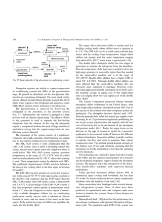 Absorption systems are similar to vapour-compression
air conditioning systems but differ in the pressurisation
stage. In general an absorbent, on the low-pressure side,
absorbs an evaporating refrigerant. The most usual combi-
nations of fluids include lithium bromide-water (LiBr–H2O)
where water vapour is the refrigerant and ammonia–water
(NH3–H2O) systems where ammonia is the refrigerant.
The pressurisation is achieved by dissolving the
refrigerant in the absorbent, in the absorber section
(Fig. 37). Subsequently, the solution is pumped to a high
pressure with an ordinary liquid pump. The addition of heat
in the generator is used to separate the low-boiling
refrigerant from the solution. In this way the refrigerant
vapour is compressed without the need of large amounts of
mechanical energy that the vapour-compression air con-
ditioning systems demand.
The remainder of the system consists of a condenser,
expansion valve and evaporator, which function in a similar
way as in a vapour-compression air conditioning system.
The NH3–H2O system is more complicated than the
LiBr–H2O system, since it needs a rectifying column that
assures that no water vapour enters the evaporator where it
could freeze. The NH3–H2O system requires generator
temperatures in the range of 125–170 8C with air-cooled
absorber and condenser and 95–120 8C when water-cooling
is used. These temperatures cannot be obtained with FPCs.
The coefficient of performance (COP), which is defined as
the ratio of the cooling effect to the heat input, is between
0.6 and 0.7.
The LiBr–H2O system operates at a generator tempera-
ture in the range of 70–95 8C with water used as a coolant in
the absorber and condenser and has COP higher than the
NH3 –H2O systems. The COP of this system is between 0.6
and 0.8 [97]. A disadvantage of the LiBr–H2O systems is
that their evaporator cannot operate at temperatures much
below 5 8C since the refrigerant is water vapour. Commer-
cially available absorption chillers for air conditioning
applications usually operate with a solution of lithium
bromide in water and use steam or hot water as the heat
source. In the market two types of chillers are available, the
single and the double effect.
The single effect absorption chiller is mainly used for
building cooling loads, where chilled water is required at
6–7 8C. The COP will vary to a small extent with the heat
source and the cooling water temperatures. Single effect
chillers can operate with hot water temperature ranging
from about 80 to 150 8C when water is pressurised [118].
The double effect absorption chiller has two stages of
generation to separate the refrigerant from the absorbent.
Thus the temperature of the heat source needed to drive the
high-stage generator is essentially higher than that needed
for the single-effect machine and is in the range of
155–205 8C. Double effect chillers have a higher COP of
about 0.9–1.2 [144]. Although double effect chillers are
more efficient than the single-effect machines they are
obviously more expensive to purchase. However, every
individual application must be considered on its merits since
the resulting savings in capital cost of the single-effect
units can largely offset the extra capital cost of the double
effect chiller.
The Carrier Corporation pioneered lithium–bromide
absorption chiller technology in the United States, with
early single-effect machines introduced around 1945. Due to
the success of the product soon other companies joined the
production. The absorption business thrived until 1975.
Then the generally held belief that natural gas supplies were
lessening, let to US government regulations prohibiting the
use of gas in new constructions and together with the low
cost of electricity led to the declination of the absorption
refrigeration market [145]. Today the major factor on the
decision on the type of system to install for a particular
application is the economic trade-off between the different
cooling technologies. Absorption chillers typically cost less
to operate, but they cost more to purchase than vapour
compression units. The payback period depends strongly on
the relative cost of fuel and electricity assuming that the
operating cost for the needed heat is less than the operating
cost for electricity.
The technology was exported to Japan from the US early
in the 1960s, and the Japanese manufacturers set a research
and development program to improve further the absorption
systems. The program led to the introduction of the direct-
fired double-effect machines with improved thermal
performance.
Today gas-fired absorption chillers deliver 50% of
commercial space cooling load worldwide, but less than
5% in the US, where electricity-driven vapour compression
machines carry the majority of the load [145].
Many researchers have developed solar assisted absorp-
tion refrigeration systems. Most of them have been
produced as experimental units and computer codes were
written to simulate the systems. Some of these designs are
presented here.
Hammad and Audi [146] described the performance of a
non-storage, continuous, solar operated absorption refriger-
ation cycle. The maximum ideal COP of the system was
Fig. 37. Basic principle of the absorption air conditioning system.
S.A. Kalogirou / Progress in Energy and Combustion Science 30 (2004) 231–295
280
 
