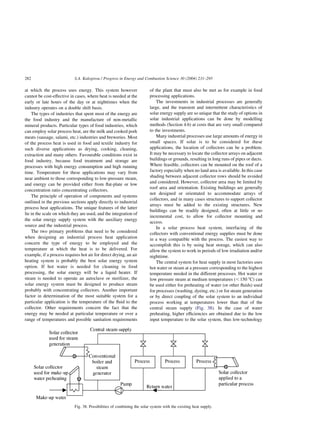 at which the process uses energy. This system however
cannot be cost-effective in cases, where heat is needed at the
early or late hours of the day or at nighttimes when the
industry operates on a double shift basis.
The types of industries that spent most of the energy are
the food industry and the manufacture of non-metallic
mineral products. Particular types of food industries, which
can employ solar process heat, are the milk and cooked pork
meats (sausage, salami, etc.) industries and breweries. Most
of the process heat is used in food and textile industry for
such diverse applications as drying, cooking, cleaning,
extraction and many others. Favourable conditions exist in
food industry, because food treatment and storage are
processes with high energy consumption and high running
time. Temperature for these applications may vary from
near ambient to those corresponding to low-pressure steam,
and energy can be provided either from flat-plate or low
concentration ratio concentrating collectors.
The principle of operation of components and systems
outlined in the previous sections apply directly to industrial
process heat applications. The unique features of the latter
lie in the scale on which they are used, and the integration of
the solar energy supply system with the auxiliary energy
source and the industrial process.
The two primary problems that need to be considered
when designing an industrial process heat application
concern the type of energy to be employed and the
temperature at which the heat is to be delivered. For
example, if a process requires hot air for direct drying, an air
heating system is probably the best solar energy system
option. If hot water is needed for cleaning in food
processing, the solar energy will be a liquid heater. If
steam is needed to operate an autoclave or sterilizer, the
solar energy system must be designed to produce steam
probably with concentrating collectors. Another important
factor in determination of the most suitable system for a
particular application is the temperature of the fluid to the
collector. Other requirements concern the fact that the
energy may be needed at particular temperature or over a
range of temperatures and possible sanitation requirements
of the plant that must also be met as for example in food
processing applications.
The investments in industrial processes are generally
large, and the transient and intermittent characteristics of
solar energy supply are so unique that the study of options in
solar industrial applications can be done by modelling
methods (Section 4.6) at costs that are very small compared
to the investments.
Many industrial processes use large amounts of energy in
small spaces. If solar is to be considered for these
applications, the location of collectors can be a problem.
It may be necessary to locate the collector arrays on adjacent
buildings or grounds, resulting in long runs of pipes or ducts.
Where feasible, collectors can be mounted on the roof of a
factory especially when no land area is available. In this case
shading between adjacent collector rows should be avoided
and considered. However, collector area may be limited by
roof area and orientation. Existing buildings are generally
not designed or orientated to accommodate arrays of
collectors, and in many cases structures to support collector
arrays must be added to the existing structures. New
buildings can be readily designed, often at little or no
incremental cost, to allow for collector mounting and
access.
In a solar process heat system, interfacing of the
collectors with conventional energy supplies must be done
in a way compatible with the process. The easiest way to
accomplish this is by using heat storage, which can also
allow the system to work in periods of low irradiation and/or
nighttime.
The central system for heat supply in most factories uses
hot water or steam at a pressure corresponding to the highest
temperature needed in the different processes. Hot water or
low pressure steam at medium temperatures (,150 8C) can
be used either for preheating of water (or other fluids) used
for processes (washing, dyeing, etc.) or for steam generation
or by direct coupling of the solar system to an individual
process working at temperatures lower than that of the
central steam supply (Fig. 38). In the case of water
preheating, higher efficiencies are obtained due to the low
input temperature to the solar system, thus low-technology
Fig. 38. Possibilities of combining the solar system with the existing heat supply.
S.A. Kalogirou / Progress in Energy and Combustion Science 30 (2004) 231–295
282
 