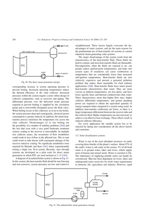 corresponding increase in system operating pressure to
prevent boiling. Increased operating temperatures reduce
the thermal efficiency of the solar collector. Increased
pressures within the system require a more robust design of
collector components, such as receivers and piping. The
differential pressure over the delivered steam pressure
required to prevent boiling is supplied by the circulation
pump and is irreversibly dissipated across the flash valve.
When boiling occurs in the collectors, as in an in situ boiler,
the system pressure drop and consequently, electrical power
consumption is greatly reduced. In addition, the latent heat-
transfer process minimises the temperature rise across the
solar collector. Disadvantages of in situ boiling are
the possibility of a number of stability problems [162] and
the fact that even with a very good feedwater treatment
system, scaling in the receiver is unavoidable. In multiple
row collector arrays, the occurrence of flow instabilities
could result in loss of flow in the affected row. This in turn
could result in tube dryout with consequent damage of the
receiver selective coating. No significant instabilities were
reported by Hurtado and Kast [161] when experimentally
testing a single row 36 m system. Recently, once through
systems are developed on a pilot scale for direct steam
generation in which PTC are used inclined at 2–48 [163].
A diagram of an unfired boiler system is shown in Fig. 41.
In this system, the heat-transfer fluid should be non-freezing
and non-corrosive, system pressures are low and control is
straightforward. These factors largely overcome the dis-
advantages of water systems, and are the main reasons for
the predominant use of heat-transfer oil systems in current
industrial steam-generating solar systems.
The major disadvantage of the system result from the
characteristics of the heat-transfer fluid. These fluids are
hard to contain, and most heat-transfer fluids are flammable.
Decomposition, when the fluids are exposed to air, can
greatly reduce ignition-point temperatures, and leaks into
certain types of insulation can cause combustion at
temperatures that are considerably lower than measured
self-ignition temperatures. Heat-transfer fluids are also
relatively expensive and present a potential pollution
problem that makes them unsuitable for food industry
applications [164]. Heat-transfer fluids have much poorer
heat-transfer characteristics than water. They are more
viscous at ambient temperatures, are less dense, and have
lower specific heats and thermal conductivities than water.
These characteristics mean that higher flow rates, higher
collector differential temperatures, and greater pumping
power are required to obtain the equivalent quantity of
energy transport when compared to a system using water. In
addition, heat-transfer coefficients are lower, so there is a
larger temperature differential between the receiver tube and
the collector fluid. Higher temperatures are also necessary to
achieve cost effective heat exchange. These effects result in
reduced collector efficiency.
For every application the suitable system has to be
selected by taking into consideration all the above factors
and constrains.
5.5. Solar desalination systems
Water is one of the most abundant resources on earth,
covering three-fourths of the planet’s surface. About 97% of
the earth’s water is salt water in the oceans; 3% of all fresh
water is in ground water, lakes and rivers, which supply
most of human and animal needs. Water is essential to life.
The importance of supplying potable water can hardly be
overstressed. Man has been dependent on rivers, lakes and
underground water reservoirs for fresh water requirements
in domestic life, agriculture and industry. However, rapid
Fig. 41. The unfired-boiler steam generation concept.
Fig. 40. The direct steam generation concept.
S.A. Kalogirou / Progress in Energy and Combustion Science 30 (2004) 231–295
284
 
