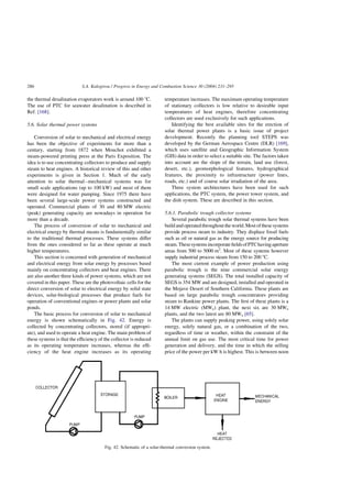 the thermal desalination evaporators work is around 100 8C.
The use of PTC for seawater desalination is described in
Ref. [168].
5.6. Solar thermal power systems
Conversion of solar to mechanical and electrical energy
has been the objective of experiments for more than a
century, starting from 1872 when Mouchot exhibited a
steam-powered printing press at the Paris Exposition. The
idea is to use concentrating collectors to produce and supply
steam to heat engines. A historical review of this and other
experiments is given in Section 1. Much of the early
attention to solar thermal–mechanical systems was for
small scale applications (up to 100 kW) and most of them
were designed for water pumping. Since 1975 there have
been several large-scale power systems constructed and
operated. Commercial plants of 30 and 80 MW electric
(peak) generating capacity are nowadays in operation for
more than a decade.
The process of conversion of solar to mechanical and
electrical energy by thermal means is fundamentally similar
to the traditional thermal processes. These systems differ
from the ones considered so far as these operate at much
higher temperatures.
This section is concerned with generation of mechanical
and electrical energy from solar energy by processes based
mainly on concentrating collectors and heat engines. There
are also another three kinds of power systems, which are not
covered in this paper. These are the photovoltaic cells for the
direct conversion of solar to electrical energy by solid state
devices, solar-biological processes that produce fuels for
operation of conventional engines or power plants and solar
ponds.
The basic process for conversion of solar to mechanical
energy is shown schematically in Fig. 42. Energy is
collected by concentrating collectors, stored (if appropri-
ate), and used to operate a heat engine. The main problem of
these systems is that the efficiency of the collector is reduced
as its operating temperature increases, whereas the effi-
ciency of the heat engine increases as its operating
temperature increases. The maximum operating temperature
of stationary collectors is low relative to desirable input
temperatures of heat engines, therefore concentrating
collectors are used exclusively for such applications.
Identifying the best available sites for the erection of
solar thermal power plants is a basic issue of project
development. Recently the planning tool STEPS was
developed by the German Aerospace Centre (DLR) [169],
which uses satellite and Geographic Information System
(GIS) data in order to select a suitable site. The factors taken
into account are the slope of the terrain, land use (forest,
desert, etc.), geomorphological features, hydrographical
features, the proximity to infrastructure (power lines,
roads, etc.) and of course solar irradiation of the area.
Three system architectures have been used for such
applications, the PTC system, the power tower system, and
the dish system. These are described in this section.
5.6.1. Parabolic trough collector systems
Several parabolic trough solar thermal systems have been
build and operated throughouttheworld. Mostofthese systems
provide process steam to industry. They displace fossil fuels
such as oil or natural gas as the energy source for producing
steam.ThesesystemsincorporatefieldsofPTChavingaperture
areas from 500 to 5000 m2
. Most of these systems however
supply industrial process steam from 150 to 200 8C.
The most current example of power production using
parabolic trough is the nine commercial solar energy
generating systems (SEGS). The total installed capacity of
SEGS is 354 MW and are designed, installed and operated in
the Mojave Desert of Southern California. These plants are
based on large parabolic trough concentrators providing
steam to Rankine power plants. The first of these plants is a
14 MW electric (MWe) plant, the next six are 30 MWe
plants, and the two latest are 80 MWe [65].
The plants can supply peaking power, using solely solar
energy, solely natural gas, or a combination of the two,
regardless of time or weather, within the constraint of the
annual limit on gas use. The most critical time for power
generation and delivery, and the time in which the selling
price of the power per kW h is highest. This is between noon
Fig. 42. Schematic of a solar-thermal conversion system.
S.A. Kalogirou / Progress in Energy and Combustion Science 30 (2004) 231–295
286
 