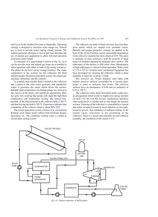 and 6 p.m. in the months from June to September. Operating
strategy is designed to maximise solar energy use. Natural
gas is used to provide power during cloudy periods. The
turbine-generator efficiency is best at full load, therefore the
use of natural gas supplement to allow full-load operation
maximises plant output.
A schematic of a typical plant is shown in Fig. 43. As it
can be seen the solar and natural gas loops are in parallel to
allow operation with either or both of the energy resources.
The plants do not have energy storage facilities. The major
components in the systems are the collectors, the fluid
transfer pumps, the power generation system, the natural gas
auxiliary subsystem, and the controls.
A synthetic heat transfer fluid is heated in the collectors
and is piped to the solar steam generator and superheater
where it generates the steam which drives the turbine.
Reliable high-temperature circulating pumps are critical to
the success of the plants, and significant engineering effort
has gone into assuring that pumps will stand the high fluid
temperatures and temperature cycling. The normal tem-
perature of the fluid returned to the collector field is 304 8C
and that leaving the field is 390 8C. Experience indicates that
availability of the collector fields is about 99% [97].
The power generation system consists of a conventional
Rankine cycle reheat steam turbine with feedwater heaters
deaerators, etc. The condenser cooling water is cooled in
forced draft cooling towers.
The reflectors are made of black-silvered, low-iron float-
glass panels which are shaped over parabolic forms.
Metallic and lacquer protective coatings are applied to the
back of the silvered surface, and no measurable degradation
of the reflective material has been observed [97]. The glass
is mounted on truss structures, with the position of large
arrays of modules adjusted by hydraulic drive motors. The
reflectance of the mirrors is 0.94 when clean. Maintenance
of high reflectance is critical to plant operation. With a total
of 2.32 £ 106
m2
of mirror area, mechanised equipment has
been developed for cleaning the reflectors, which is done
regularly at intervals of about 2 weeks.
The receivers are 70 mm diameter steel tubes with
cement selective surfaces surrounded by a vacuum glass
jacket in order to minimise heat losses. The selective
surfaces have an absorptance of 0.96 and an emittance of
0.19 at 350 8C.
The collectors rotate about horizontal north–south axes,
an arrangement which results in slightly less energy incident
on them over the year but favours summertime operation
when peak power is needed and its sale brings the greatest
revenue. Tracking of the collectors is controlled by a system
that utilise an optical system to focus radiation on two light-
sensitive sensors. Any imbalance of radiation falling on the
sensors causes corrections in the positioning of the
collectors. There is a sensor and controller on each collector
assembly, the resolution of the sensor is 0.58.
Fig. 43. Typical schematic of SEGS plants.
S.A. Kalogirou / Progress in Energy and Combustion Science 30 (2004) 231–295 287
 