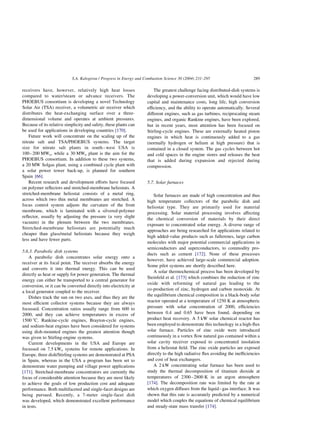 receivers have, however, relatively high heat losses
compared to water/steam or advance receivers. The
PHOEBUS consortium is developing a novel Technology
Solar Air (TSA) receiver, a volumetric air receiver which
distributes the heat-exchanging surface over a three-
dimensional volume and operates at ambient pressures.
Because of its relative simplicity and safety, these plants can
be used for applications in developing countries [170].
Future work will concentrate on the scaling up of the
nitrate salt and TSA/PHOEBUS systems. The target
size for nitrate salt plants in south–west USA is
100–200 MWe, while a 30 MWe plant is the aim for the
PHOEBUS consortium. In addition to these two systems,
a 20 MW Solgas plant, using a combined cycle plant with
a solar power tower back-up, is planned for southern
Spain [66].
Recent research and development efforts have focused
on polymer reflectors and stretched-membrane heliostats. A
stretched-membrane heliostat consists of a metal ring,
across which two thin metal membranes are stretched. A
focus control system adjusts the curvature of the front
membrane, which is laminated with a silvered-polymer
reflector, usually by adjusting the pressure (a very slight
vacuum) in the plenum between the two membranes.
Stretched-membrane heliostats are potentially much
cheaper than glass/metal heliostats because they weigh
less and have fewer parts.
5.6.3. Parabolic dish systems
A parabolic dish concentrates solar energy onto a
receiver at its focal point. The receiver absorbs the energy
and converts it into thermal energy. This can be used
directly as heat or supply for power generation. The thermal
energy can either be transported to a central generator for
conversion, or it can be converted directly into electricity at
a local generator coupled to the receiver.
Dishes track the sun on two axes, and thus they are the
most efficient collector systems because they are always
focussed. Concentration ratios usually range from 600 to
2000, and they can achieve temperatures in excess of
1500 8C. Rankine-cycle engines, Brayton-cycle engines,
and sodium-heat engines have been considered for systems
using dish-mounted engines the greatest attention though
was given to Stirling-engine systems.
Current developments in the USA and Europe are
focussed on 7.5 kWe systems for remote applications. In
Europe, three dish/Stirling systems are demonstrated at PSA
in Spain, whereas in the USA a program has been set to
demonstrate water pumping and village power applications
[171]. Stretched-membrane concentrators are currently the
focus of considerable attention because they are most likely
to achieve the goals of low production cost and adequate
performance. Both multifaceted and single-facet designs are
being pursued. Recently, a 7-meter single-facet dish
was developed, which demonstrated excellent performance
in tests.
The greatest challenge facing distributed-dish systems is
developing a power-conversion unit, which would have low
capital and maintenance costs, long life, high conversion
efficiency, and the ability to operate automatically. Several
different engines, such as gas turbines, reciprocating steam
engines, and organic Rankine engines, have been explored,
but in recent years, most attention has been focused on
Stirling-cycle engines. These are externally heated piston
engines in which heat is continuously added to a gas
(normally hydrogen or helium at high pressure) that is
contained in a closed system. The gas cycles between hot
and cold spaces in the engine stores and releases the heat
that is added during expansion and rejected during
compression.
5.7. Solar furnaces
Solar furnaces are made of high concentration and thus
high temperature collectors of the parabolic dish and
heliostat type. They are primarily used for material
processing. Solar material processing involves affecting
the chemical conversion of materials by their direct
exposure to concentrated solar energy. A diverse range of
approaches are being researched for applications related to
high added-value products such as fullerenes, large carbon
molecules with major potential commercial applications in
semiconductors and superconductors, to commodity pro-
ducts such as cement [172]. None of these processes
however, have achieved large-scale commercial adoption.
Some pilot systems are shortly described here.
A solar thermochemical process has been developed by
Steinfeld et al. [173] which combines the reduction of zinc
oxide with reforming of natural gas leading to the
co-production of zinc, hydrogen and carbon monoxide. At
the equilibrium chemical composition in a black-body solar
reactor operated at a temperature of 1250 K at atmospheric
pressure with solar concentration of 2000, efficiencies
between 0.4 and 0.65 have been found, depending on
product heat recovery. A 5 kW solar chemical reactor has
been employed to demonstrate this technology in a high-flux
solar furnace. Particles of zinc oxide were introduced
continuously in a vortex flow natural gas contained within a
solar cavity receiver exposed to concentrated insolation
from a heliostat field. The zinc oxide particles are exposed
directly to the high radiative flux avoiding the inefficiencies
and cost of heat exchangers.
A 2 kW concentrating solar furnace has been used to
study the thermal decomposition of titanium dioxide at
temperatures of 2300–2800 K in an argon atmosphere
[174]. The decomposition rate was limited by the rate at
which oxygen diffuses from the liquid–gas interface. It was
shown that this rate is accurately predicted by a numerical
model which couples the equations of chemical equilibrium
and steady-state mass transfer [174].
S.A. Kalogirou / Progress in Energy and Combustion Science 30 (2004) 231–295 289
 