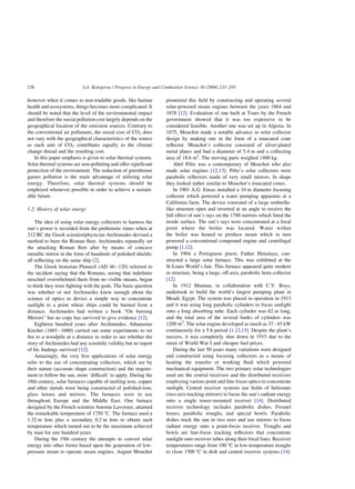 however when it comes to non-tradable goods, like human
health and ecosystems, things becomes more complicated. It
should be noted that the level of the environmental impact
and therefore the social pollution cost largely depends on the
geographical location of the emission sources. Contrary to
the conventional air pollutants, the social cost of CO2 does
not vary with the geographical characteristics of the source
as each unit of CO2 contributes equally to the climate
change thread and the resulting cost.
In this paper emphasis is given to solar thermal systems.
Solar thermal systems are non-polluting and offer significant
protection of the environment. The reduction of greenhouse
gasses pollution is the main advantage of utilising solar
energy. Therefore, solar thermal systems should be
employed whenever possible in order to achieve a sustain-
able future.
1.2. History of solar energy
The idea of using solar energy collectors to harness the
sun’s power is recorded from the prehistoric times when at
212 BC the Greek scientist/physician Archimedes devised a
method to burn the Roman fleet. Archimedes reputedly set
the attacking Roman fleet afire by means of concave
metallic mirror in the form of hundreds of polished shields;
all reflecting on the same ship [2].
The Greek historian Plutarch (AD 46–120) referred to
the incident saying that the Romans, seeing that indefinite
mischief overwhelmed them from no visible means, began
to think they were fighting with the gods. The basic question
was whether or not Archimedes knew enough about the
science of optics to device a simple way to concentrate
sunlight to a point where ships could be burned from a
distance. Archimedes had written a book “On burning
Mirrors” but no copy has survived to give evidence [12].
Eighteen hundred years after Archimedes, Athanasius
Kircher (1601–1680) carried out some experiments to set
fire to a woodpile at a distance in order to see whether the
story of Archimedes had any scientific validity but no report
of his findings survived [12].
Amazingly, the very first applications of solar energy
refer to the use of concentrating collectors, which are by
their nature (accurate shape construction) and the require-
ment to follow the sun, more ‘difficult’ to apply. During the
18th century, solar furnaces capable of melting iron, copper
and other metals were being constructed of polished-iron,
glass lenses and mirrors. The furnaces were in use
throughout Europe and the Middle East. One furnace
designed by the French scientist Antoine Lavoisier, attained
the remarkable temperature of 1750 8C. The furnace used a
1.32 m lens plus a secondary 0.2 m lens to obtain such
temperature which turned out to be the maximum achieved
by man for one hundred years.
During the 19th century the attempts to convert solar
energy into other forms based upon the generation of low-
pressure steam to operate steam engines. August Monchot
pioneered this field by constructing and operating several
solar-powered steam engines between the years 1864 and
1878 [12]. Evaluation of one built at Tours by the French
government showed that it was too expensive to be
considered feasible. Another one was set up in Algeria. In
1875, Mouchot made a notable advance in solar collector
design by making one in the form of a truncated cone
reflector. Mouchot’s collector consisted of silver-plated
metal plates and had a diameter of 5.4 m and a collecting
area of 18.6 m2
. The moving parts weighed 1400 kg.
Abel Pifre was a contemporary of Mouchot who also
made solar engines [12,13]. Pifre’s solar collectors were
parabolic reflectors made of very small mirrors. In shape
they looked rather similar to Mouchot’s truncated cones.
In 1901 A.G. Eneas installed a 10 m diameter focusing
collector which powered a water pumping apparatus at a
California farm. The device consisted of a large umbrella-
like structure open and inverted at an angle to receive the
full effect of sun’s rays on the 1788 mirrors which lined the
inside surface. The sun’s rays were concentrated at a focal
point where the boiler was located. Water within
the boiler was heated to produce steam which in turn
powered a conventional compound engine and centrifugal
pump [1,12].
In 1904 a Portuguese priest, Father Himalaya, con-
structed a large solar furnace. This was exhibited at the
St Louis World’s fair. This furnace appeared quite modern
in structure, being a large, off-axis, parabolic horn collector
[12].
In 1912 Shuman, in collaboration with C.V. Boys,
undertook to build the world’s largest pumping plant in
Meadi, Egypt. The system was placed in operation in 1913
and it was using long parabolic cylinders to focus sunlight
onto a long absorbing tube. Each cylinder was 62 m long,
and the total area of the several banks of cylinders was
1200 m2
. The solar engine developed as much as 37–45 kW
continuously for a 5 h period [1,12,13]. Despite the plant’s
success, it was completely shut down in 1915 due to the
onset of World War I and cheaper fuel prices.
During the last 50 years many variations were designed
and constructed using focusing collectors as a means of
heating the transfer or working fluid which powered
mechanical equipment. The two primary solar technologies
used are the central receivers and the distributed receivers
employing various point and line-focus optics to concentrate
sunlight. Central receiver systems use fields of heliostats
(two-axis tracking mirrors) to focus the sun’s radiant energy
onto a single tower-mounted receiver [14]. Distributed
receiver technology includes parabolic dishes, Fresnel
lenses, parabolic troughs, and special bowls. Parabolic
dishes track the sun in two axes and use mirrors to focus
radiant energy onto a point-focus receiver. Troughs and
bowls are line-focus tracking reflectors that concentrate
sunlight onto receiver tubes along their focal lines. Receiver
temperatures range from 100 8C in low-temperature troughs
to close 1500 8C in dish and central receiver systems [14].
S.A. Kalogirou / Progress in Energy and Combustion Science 30 (2004) 231–295
238
 